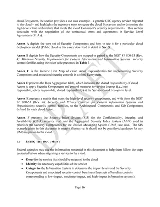 Page 16
cloud Ecosystem, the section provides a use case example – a generic USG agency service migrated
to the cloud – and highlights the necessary steps to secure the cloud Ecosystem and to determine the
high-level cloud architecture that meets the cloud Consumer’s security requirements. This section
concludes with the negotiation of the contractual terms and agreements in Service Level
Agreements (SLAs).
Annex A depicts the core set of Security Components and how to use it for a particular cloud
deployment model (Public cloud in this case), described in detail in Sec. 5.
Annex B depicts how the Security Components are mapped or paired to the NIST SP 800-53 (Rev.
4): Minimum Security Requirements for Federal Information and Information Systems security
control families using the color code presented in Table 3.
Annex C is the Generic Heat Map of cloud Actor responsibilities for implementing Security
Components and associated security controls in a cloud Ecosystem.
Annex D presents the Data Aggregation table, which indicates the shared responsibility of cloud
Actors to apply Security Components and control measures to varying degrees (i.e., least
responsible, solely responsible, shared responsibility) at the Service-based Ecosystem level.
Annex E presents a matrix that maps the high-level security components, and with them the NIST
SP 800-53 (Rev. 4): Security and Privacy Controls for Federal Information Systems and
Organizations security control families, to the Architectural Components and Sub-Components
defined for each cloud Actor.
Annex F presents the Security Index System (SIS) for the Confidentiality, Integrity, and
Availability (C/I/A) security triad and the Aggregated Security Index System (ASIS) used to
prioritize the Security Components for the Unified Messaging System (UMS) use case. The SIS
example given in this document is merely illustrative: it should not be considered guidance for any
UMS migration to the cloud.
1.5 USING THE DOCUMENT
Federal agencies may use the information presented in this document to help them follow the steps
presented below when migrating a service to the cloud.
• Describe the service that should be migrated to the cloud
• Identify the necessary capabilities of the service
• Categorize the Information System to determine the impact levels and the Security
Components and associated security control baselines (three sets of baseline controls
corresponding to low-impact, moderate-impact, and high-impact information systems).
 