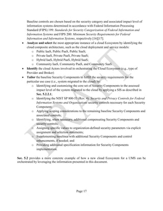 Page 17
Baseline controls are chosen based on the security category and associated impact level of
information systems determined in accordance with Federal Information Processing
Standard (FIPS) 199: Standards for Security Categorization of Federal Information and
Information Systems and FIPS 200: Minimum Security Requirements for Federal
Information and Information Systems, respectively [16][17].
• Analyze and select the most appropriate instance of a cloud Ecosystem by identifying the
cloud composite architecture, such as the cloud deployment and service models:
o Public IaaS, Public PaaS, Public SaaS;
o Private IaaS, Private PaaS, Private SaaS;
o Hybrid IaaS, Hybrid PaaS, Hybrid SaaS;
o Community IaaS, Community PaaS, and Community SaaS.
• Identify the cloud Actors involved in orchestrating the Cloud Ecosystem (e.g., type of
Provider and Broker)
• Tailor the baseline Security Components to fulfill the security requirements for the
particular use case (i.e., system migrated to the cloud) by:
o Identifying and customizing the core set of Security Components to the assessed
impact level of the system migrated to the cloud by applying a SIS as described in
Sec. 5.2.2.1;
o Identifying the NIST SP 800-53 (Rev. 4): Security and Privacy Controls for Federal
Information Systems and Organizations security controls necessary for each Security
Component;
o Applying scoping considerations to the remaining baseline Security Components and
associated controls;
o Identifying, when necessary, additional compensating Security Components and
security controls;
o Assigning specific values to organization-defined security parameters via explicit
assignment and selection statements;
o Supplementing baselines with additional Security Components and control
enhancements, if needed; and
o Providing additional specification information for Security Components
implementation.
Sec. 5.2 provides a more concrete example of how a new cloud Ecosystem for a UMS can be
orchestrated by leveraging the information presented in this document.
 
