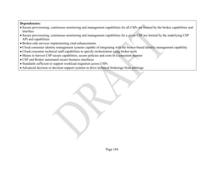 Page 184
Dependencies:
• Secure provisioning, continuous monitoring and management capabilities for all CSPs are limited by the broker capabilities and
interface
• Secure provisioning, continuous monitoring and management capabilities for a given CSP are limited by the underlying CSP
API and capabilities
• Broker-side services implementing cited enhancements
• Cloud consumer identity management systems capable of integrating with the broker-based identity management capability
• Cloud consumer technical staff capabilities to specify orchestration using broker tools
• Means to harvest CSP secure capabilities, secure policies and costs in a consistent manner
• CSP and Broker automated secure business interfaces
• Standards sufficient to support workload migration across CSPs
• Advanced decision or decision support systems to drive technical brokerage from arbitrage
 