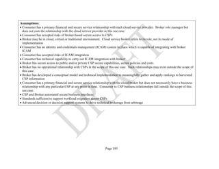 Page 185
Assumptions:
• Consumer has a primary financial and secure service relationship with each cloud service provider. Broker role manages but
does not own the relationship with the cloud service provider in this use case.
• Consumer has accepted risks of broker-based secure access to CSPs
• Broker may be in cloud, virtual or traditional environment. Cloud service broker refers to its role, not its mode of
implementation
• Consumer has an identity and credentials management (ICAM) system in place which is capable of integrating with broker
ICAM
• Consumer has accepted risks of ICAM integration
• Consumer has technical capability to carry out ICAM integration with broker
• Broker has secure access to public and/or private CSP secure capabilities, secure policies and costs
• Broker has no operational relationship with CSPs in the scope of this use case. Such relationships may exist outside the scope of
this case.
• Broker has developed a conceptual model and technical implementation to meaningfully gather and apply rankings to harvested
CSP information
• Consumer has a primary financial and secure service relationship with the cloud broker but does not necessarily have a business
relationship with any particular CSP at any point in time. Consumer to CSP business relationships fall outside the scope of this
use case.
• CSP and Broker automated secure business interfaces
• Standards sufficient to support workload migration across CSPs
• Advanced decision or decision support systems to drive technical brokerage from arbitrage
 