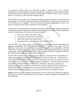 Page 20
As introduced in Fig. 1 above, the NCC-SRA provides a formal model, a set of Security
Components, and a methodology for using this information to orchestrate a secure cloud Ecosystem.
The NCC-SRA formal model was derived from the NIST SP 500-292: NIST Cloud Computing
Reference Architecture, and is described in detail in Sec. 3.
The NCC-SRA also provides a set of Security Components deemed important in securing the data
and operations of a Cloud Computing Ecosystem. In defining this set, the document leverages the
CSA TCI-RA shown in Annex A. The set of Security Components and guidance on how to use
them for a particular cloud model is introduced in detail in Sec. 3.
The NCC-SRA is presented using a cloud Ecosystem that can be constructed employing all possible
combinations of the four deployment models with the three service models. These combinations
result in the following twelve instances of cloud architectures:
• Public IaaS, Public PaaS, Public SaaS;
• Private IaaS, Private PaaS, Private SaaS;
• Hybrid IaaS, Hybrid PaaS, Hybrid SaaS;
• Community IaaS, Community PaaS, and Community SaaS.
The NCC-SRA (the formal model, the set of Security Components and the methodology for
applying cloud-adapted Risk Management Framework) is agnostic with respect to cloud
deployment model, and its methodology can easily be applied to data pertaining to Private,
Community, or Hybrid clouds. For purposes of example, this document describes the approach
using a Public cloud deployment model because it best supports illustrative examples of all of the
NCC-SRA Security Components and security considerations.
The NCC-SRA introduces a risk-based approach to determine each cloud Actor’s responsibility for
implementing specific controls throughout the life cycle of the cloud Ecosystem. Specifically, for
each instance of the cloud Ecosystem, the Security Components are analyzed to identify the level of
involvement of each cloud Actor in implementing those components. The ultimate objective of this
document is to demystify the process of describing, identifying, categorizing, analyzing, and
selecting cloud-based services for the cloud Consumer seeking to determine which cloud service
offering most effectively addresses their cloud computing requirement(s) and supports their
business and mission-critical processes and services in the most secure and efficient manner.
Figure 2, below provides a graphical representation of the NCC-SRA three-dimensional approach
that leads to the twelve cloud instances for which data is collected, aggregated, and analyzed for
each cloud type.
 