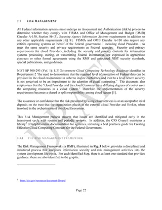 Page 22
2.3 RISK MANAGEMENT
All Federal information systems must undergo an Assessment and Authorization (A&A) process to
determine whether they comply with FISMA and Office of Management and Budget (OMB)
Circular A-130, Section 8b (3), Securing Agency Information Systems requirements in addition to
any other applicable requirements [6][18]. FISMA and OMB Circular A-130 also require any
entities operating systems on behalf of the Federal government – including cloud Providers – to
meet the same security and privacy requirements as Federal agencies. Security and privacy
requirements for cloud Providers, including the security and privacy controls for information
systems processing, storing, or transmitting Federal information, are expressed in appropriate
contracts or other formal agreements using the RMF and associated NIST security standards,
special publications, and guidelines.
NIST SP 500-293 (Vol. 1): U.S Government Cloud Computing Technology Roadmap identifies in
Requirement 2 “the need to demonstrate that the required level of protection of Federal data can be
provided in the cloud environment in order to inspire confidence and trust to a level where security
is not perceived to be an impediment to the adoption of cloud computing.” The document also
emphasizes that the “cloud Provider and the cloud Consumer have differing degrees of control over
the computing resources in a cloud system.” Therefore the implementation of the security
requirements becomes a shared or split responsibility among cloud Actors [1].
The assurance or confidence that the risk presented by using cloud services is at an acceptable level
depends on the trust that the organization places in the external cloud Provider and Broker, when
involved in the orchestration of the cloud Ecosystem.
This Risk Management process ensures that issues are identified and mitigated early in the
investment cycle with routine and periodic reviews. In addition, the CIO Council maintains a
library4
of helpful online documentation for agencies, including a best practices guide for Creating
Effective Cloud Computing Contracts for the Federal Government.
2.3.1 THE RISK MANAGEMENT FRAMEWORK
The Risk Management Framework (or RMF), illustrated in Fig. 3 below, provides a disciplined and
structured process that integrates information security and risk management activities into the
system development life cycle. For each identified Step, there is at least one standard that provides
guidance: these are also identified in the graphic.
4
https://cio.gov/resources/document-library/
 