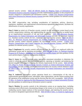 Page 24
national security systems. NIST SP 800-60: Guide for Mapping Types of Information and
Information Systems to Security Categories provides implementation guidance on the assignment of
security categories to information and information systems. CNSSI 1253: Security Categorization
and Control Selection for National Security Systems provides similar guidance for national security
systems.
The RMF categorization step, including consideration of legislation, policies, directives,
regulations, standards, and organizational mission/business/operational requirements, facilitates the
identification of security requirements.
Step 2: Select an initial set of baseline security controls for the information system based on the
security categorization, tailoring, and supplementing the security control baseline as needed based
on an organizational assessment of risk and local conditions. FIPS 200: Minimum Security
Requirements for Federal Information and Information Systems provides the minimum required
(i.e., baseline) security controls for low-, moderate-, and high-security systems. NIST SP 800-53
(Rev. 4): Minimum Security Requirements for Federal Information and Information Systems
provides security control selection guidance for non-national security systems. CNSSI 1253:
Security Categorization and Control Selection for National Security Systems provides similar
guidance for national security systems.
Step 3: Implement the security controls and describe how the controls are employed within the
information system and its operating environment. NIST SP 800-70 (Rev. 2): National Checklist
Program for IT Products—Guidelines for Checklist Users and Developers provides guidance for the
users and developers of security configuration checklists.
Step 4: Assess the security controls using appropriate assessment procedures to determine the
extent to which the controls are implemented correctly, operating as intended, and producing the
desired outcome with respect to meeting the security requirements for the system. NIST SP 800-
53A (Rev. 1): Guide for Assessing the Security Controls in Federal Information Systems and
Organizations provides security control assessment procedures for security controls defined in NIST
SP 800-53 (Rev. 4): Minimum Security Requirements for Federal Information and Information
Systems.
Step 5: Authorize information system operation based on a determination of the risk to
organizational operations and assets, individuals, other organizations, and the Nation resulting from
the operation of the information system and the decision that this risk is acceptable. NIST SP 800-
37 (Rev. 1): Guide for Applying the Risk Management Framework to Federal Information Systems
provides guidance on authorizing an information system to operate.
Step 6: Monitor the security controls in the information system on an ongoing basis, including
assessing control effectiveness, documenting changes to the system or its environment of operation,
conducting security impact analyses of the associated changes, and reporting the security state of
the system to designated organizational officials. NIST SP 800-37 (Rev. 1): Guide for Applying the
 