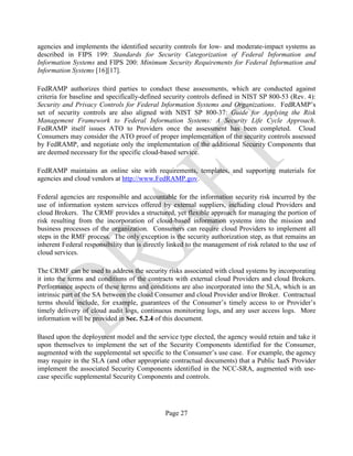 Page 27
agencies and implements the identified security controls for low- and moderate-impact systems as
described in FIPS 199: Standards for Security Categorization of Federal Information and
Information Systems and FIPS 200: Minimum Security Requirements for Federal Information and
Information Systems [16][17].
FedRAMP authorizes third parties to conduct these assessments, which are conducted against
criteria for baseline and specifically-defined security controls defined in NIST SP 800-53 (Rev. 4):
Security and Privacy Controls for Federal Information Systems and Organizations. FedRAMP’s
set of security controls are also aligned with NIST SP 800-37: Guide for Applying the Risk
Management Framework to Federal Information Systems: A Security Life Cycle Approach.
FedRAMP itself issues ATO to Providers once the assessment has been completed. Cloud
Consumers may consider the ATO proof of proper implementation of the security controls assessed
by FedRAMP, and negotiate only the implementation of the additional Security Components that
are deemed necessary for the specific cloud-based service.
FedRAMP maintains an online site with requirements, templates, and supporting materials for
agencies and cloud vendors at http://www.FedRAMP.gov.
Federal agencies are responsible and accountable for the information security risk incurred by the
use of information system services offered by external suppliers, including cloud Providers and
cloud Brokers. The CRMF provides a structured, yet flexible approach for managing the portion of
risk resulting from the incorporation of cloud-based information systems into the mission and
business processes of the organization. Consumers can require cloud Providers to implement all
steps in the RMF process. The only exception is the security authorization step, as that remains an
inherent Federal responsibility that is directly linked to the management of risk related to the use of
cloud services.
The CRMF can be used to address the security risks associated with cloud systems by incorporating
it into the terms and conditions of the contracts with external cloud Providers and cloud Brokers.
Performance aspects of these terms and conditions are also incorporated into the SLA, which is an
intrinsic part of the SA between the cloud Consumer and cloud Provider and/or Broker. Contractual
terms should include, for example, guarantees of the Consumer’s timely access to or Provider’s
timely delivery of cloud audit logs, continuous monitoring logs, and any user access logs. More
information will be provided in Sec. 5.2.4 of this document.
Based upon the deployment model and the service type elected, the agency would retain and take it
upon themselves to implement the set of the Security Components identified for the Consumer,
augmented with the supplemental set specific to the Consumer’s use case. For example, the agency
may require in the SLA (and other appropriate contractual documents) that a Public IaaS Provider
implement the associated Security Components identified in the NCC-SRA, augmented with use-
case specific supplemental Security Components and controls.
 