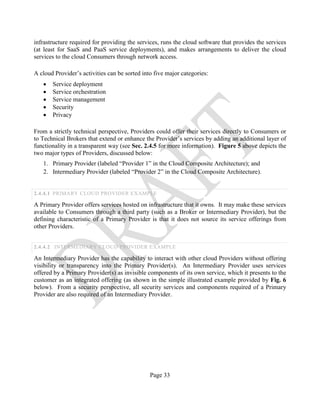 Page 33
infrastructure required for providing the services, runs the cloud software that provides the services
(at least for SaaS and PaaS service deployments), and makes arrangements to deliver the cloud
services to the cloud Consumers through network access.
A cloud Provider’s activities can be sorted into five major categories:
• Service deployment
• Service orchestration
• Service management
• Security
• Privacy
From a strictly technical perspective, Providers could offer their services directly to Consumers or
to Technical Brokers that extend or enhance the Provider’s services by adding an additional layer of
functionality in a transparent way (see Sec. 2.4.5 for more information). Figure 5 above depicts the
two major types of Providers, discussed below:
1. Primary Provider (labeled “Provider 1” in the Cloud Composite Architecture); and
2. Intermediary Provider (labeled “Provider 2” in the Cloud Composite Architecture).
2.4.4.1 PRIMARY CLOUD PROVIDER EXAMPLE
A Primary Provider offers services hosted on infrastructure that it owns. It may make these services
available to Consumers through a third party (such as a Broker or Intermediary Provider), but the
defining characteristic of a Primary Provider is that it does not source its service offerings from
other Providers.
2.4.4.2 INTERMEDIARY CLOUD PROVIDER EXAMPLE
An Intermediary Provider has the capability to interact with other cloud Providers without offering
visibility or transparency into the Primary Provider(s). An Intermediary Provider uses services
offered by a Primary Provider(s) as invisible components of its own service, which it presents to the
customer as an integrated offering (as shown in the simple illustrated example provided by Fig. 6
below). From a security perspective, all security services and components required of a Primary
Provider are also required of an Intermediary Provider.
 