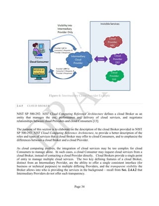 Page 34
Figure 6: Intermediary Cloud Provider Example
2.4.5 CLOUD BROKER
NIST SP 500-292: NIST Cloud Computing Reference Architecture defines a cloud Broker as an
entity that manages the use, performance and delivery of cloud services, and negotiates
relationships between cloud Providers and cloud Consumers [13].
The purpose of this section is to elaborate on the description of the cloud Broker provided in NIST
SP 500-292: NIST Cloud Computing Reference Architecture, to provide a better description of the
roles and types of services that a cloud Broker may offer to cloud Consumers, and to emphasize the
differences between a cloud Broker and a cloud Provider.
As cloud computing evolves, the integration of cloud services may be too complex for cloud
Consumers to manage alone. In such cases, a cloud Consumer may request cloud services from a
cloud Broker, instead of contacting a cloud Provider directly. Cloud Brokers provide a single point
of entry to manage multiple cloud services. The two key defining features of a cloud Broker,
distinct from an Intermediary Provider, are the ability to offer a single consistent interface (for
business or technical purposes) to multiple differing Providers, and the transparent visibility the
Broker allows into who is providing the services in the background – recall from Sec. 2.4.4.2 that
Intermediary Providers do not offer such transparency.
 