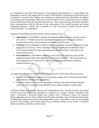 Page 35
It is important to note that in the majority of the graphical representations of a cloud Broker, the
transparency shown in the images does not imply a cloud Broker is modifying the functional layers
provided by a cloud Provider. Rather, such transparency indicates that the cloud Broker, in addition
to providing extra functionality, allows the cloud Consumer to have a particular level of visibility
into and information about the cloud Provider services. Also, when necessary, the Broker facilitates
direct communication with the Provider in the orchestration of the cloud Ecosystem and during
operational processes. Herein, this is referred to as the “transparent visibility into the primary
service Providers,” as noted above.
In general, cloud Brokers provide services in three categories [13]:
• Aggregation: A cloud Broker combines and integrates multiple services into one or more
new services. The Broker provides data integration and ensures the security of data in
transition between the cloud Consumer and multiple cloud Providers.
• Arbitrage: Service arbitrage is similar to service aggregation, except that the services being
aggregated are not fixed. Service arbitrage means a Broker has the flexibility to choose
services from multiple Providers, depending upon the characteristics of the data or the
context of the service.
• Intermediation: A cloud Broker enhances a given service by improving some specific
capability and providing value-added services to cloud Consumers. The improvement can
be managing access to cloud services, identity management, performance reporting,
enhanced security, etc.
2.4.5.1 DIFFERENTIATING BUSINESS AND TECHNICAL BROKER SERVICES
An organization that acts as a cloud Broker may provide one or both of the following services:
• Business and relationship support services (business support such as billing and contractual
intermediation, arbitrage and aggregation);
• Technical support service (service aggregation, arbitrage, and technical intermediation),
with a key focus on handling interoperability issues among multiple cloud Providers.
A Business Broker only provides business and relationship services, and does not have any contact
with the cloud Consumer’s data, operations, or artifacts (e.g., images, volumes, firewalls) in the
cloud. Conversely, a Technical Broker does interact with a Consumer’s assets: the Technical
Broker aggregates services from multiple cloud Providers and adds a layer of technical functionality
by addressing single-point-of-entry and interoperability issues. These Broker roles are not mutually
exclusive. For example, a given entity might serve as a Business Broker in one context, a Technical
Broker in another, and both in a third context.
 