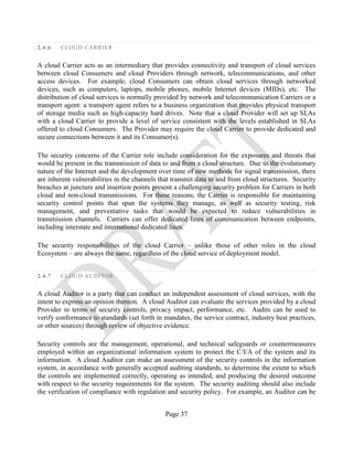 Page 37
2.4.6 CLOUD CARRIER
A cloud Carrier acts as an intermediary that provides connectivity and transport of cloud services
between cloud Consumers and cloud Providers through network, telecommunications, and other
access devices. For example, cloud Consumers can obtain cloud services through networked
devices, such as computers, laptops, mobile phones, mobile Internet devices (MIDs), etc. The
distribution of cloud services is normally provided by network and telecommunication Carriers or a
transport agent: a transport agent refers to a business organization that provides physical transport
of storage media such as high-capacity hard drives. Note that a cloud Provider will set up SLAs
with a cloud Carrier to provide a level of service consistent with the levels established in SLAs
offered to cloud Consumers. The Provider may require the cloud Carrier to provide dedicated and
secure connections between it and its Consumer(s).
The security concerns of the Carrier role include consideration for the exposures and threats that
would be present in the transmission of data to and from a cloud structure. Due to the evolutionary
nature of the Internet and the development over time of new methods for signal transmission, there
are inherent vulnerabilities in the channels that transmit data to and from cloud structures. Security
breaches at juncture and insertion points present a challenging security problem for Carriers in both
cloud and non-cloud transmissions. For these reasons, the Carrier is responsible for maintaining
security control points that span the systems they manage, as well as security testing, risk
management, and preventative tasks that would be expected to reduce vulnerabilities in
transmission channels. Carriers can offer dedicated lines of communication between endpoints,
including interstate and international dedicated lines.
The security responsibilities of the cloud Carrier – unlike those of other roles in the cloud
Ecosystem – are always the same, regardless of the cloud service of deployment model.
2.4.7 CLOUD AUDITOR
A cloud Auditor is a party that can conduct an independent assessment of cloud services, with the
intent to express an opinion thereon. A cloud Auditor can evaluate the services provided by a cloud
Provider in terms of security controls, privacy impact, performance, etc. Audits can be used to
verify conformance to standards (set forth in mandates, the service contract, industry best practices,
or other sources) through review of objective evidence.
Security controls are the management, operational, and technical safeguards or countermeasures
employed within an organizational information system to protect the C/I/A of the system and its
information. A cloud Auditor can make an assessment of the security controls in the information
system, in accordance with generally accepted auditing standards, to determine the extent to which
the controls are implemented correctly, operating as intended, and producing the desired outcome
with respect to the security requirements for the system. The security auditing should also include
the verification of compliance with regulation and security policy. For example, an Auditor can be
 