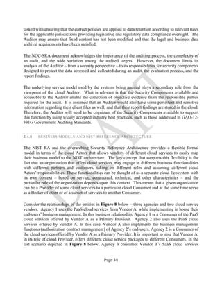 Page 38
tasked with ensuring that the correct policies are applied to data retention according to relevant rules
for the applicable jurisdictions providing legislative and regulatory data compliance oversight. The
Auditor may ensure that fixed content has not been modified and that the legal and business data
archival requirements have been satisfied.
The NCC-SRA document acknowledges the importance of the auditing process, the complexity of
an audit, and the wide variation among the audited targets. However, the document limits its
analysis of the Auditor – from a security perspective – to its responsibilities for security components
designed to protect the data accessed and collected during an audit, the evaluation process, and the
report findings.
The underlying service model used by the systems being audited plays a secondary role from the
viewpoint of the cloud Auditor. What is relevant is that the Security Components available and
accessible to the Auditor enable the collection of objective evidence from the responsible parties
required for the audit. It is assumed that an Auditor would also have some persistent and sensitive
information regarding their client files as well, and that their report findings are stored in the cloud.
Therefore, the Auditor will need to be cognizant of the Security Components available to support
this function by using widely accepted industry best practices, such as those addressed in GAO-12-
331G Government Auditing Standards.
2.4.8 BUSINESS MODELS AND NIST REFERENCE ARCHITECTURE
The NIST RA and the overarching Security Reference Architecture provides a flexible formal
model in terms of the cloud Actors that allows vendors of different cloud services to easily map
their business model to the NIST architecture. The key concept that supports this flexibility is the
fact that an organization that offers cloud services may engage in different business functionalities
with different partners and customers, taking on different roles and assuming different cloud
Actors’ responsibilities. These functionalities can be thought of as a separate cloud Ecosystem with
its own context – based on service, contractual, technical, and other characteristics – and the
particular role of the organization depends upon this context. This means that a given organization
can be a Provider of some cloud services to a particular cloud Consumer and at the same time serve
as a Broker of other or of a subset of services to another Consumer.
Consider the relationships of the entities in Figure 8 below – three agencies and two cloud service
vendors. Agency 1 uses the PaaS cloud services from Vendor A, while implementing in house their
end-users’ business management. In this business relationship, Agency 1 is a Consumer of the PaaS
cloud services offered by Vendor A as a Primary Provider. Agency 2 also uses the PaaS cloud
services offered by Vendor A. In this case, Vendor A also implements the business management
functions (authorization contract management) of Agency 2’s end-users. Agency 2 is a Consumer of
the cloud services offered by Vendor A as a Primary Provider. It is important to note that Vendor A,
in its role of cloud Provider, offers different cloud service packages to different Consumers. In the
last scenario depicted in Figure 8 below, Agency 3 consumes Vendor B’s SaaS cloud services
 
