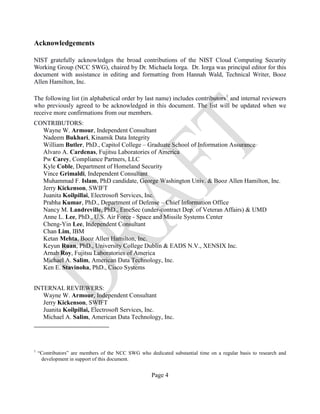 Page 4
Acknowledgements
NIST gratefully acknowledges the broad contributions of the NIST Cloud Computing Security
Working Group (NCC SWG), chaired by Dr. Michaela Iorga. Dr. Iorga was principal editor for this
document with assistance in editing and formatting from Hannah Wald, Technical Writer, Booz
Allen Hamilton, Inc.
The following list (in alphabetical order by last name) includes contributors1
and internal reviewers
who previously agreed to be acknowledged in this document. The list will be updated when we
receive more confirmations from our members.
CONTRIBUTORS:
Wayne W. Armour, Independent Consultant
Nadeem Bukhari, Kinamik Data Integrity
William Butler, PhD., Capitol College – Graduate School of Information Assurance
Alvaro A. Cardenas, Fujitsu Laboratories of America
Pw Carey, Compliance Partners, LLC
Kyle Coble, Department of Homeland Security
Vince Grimaldi, Independent Consultant
Muhammad F. Islam, PhD candidate, George Washington Univ. & Booz Allen Hamilton, Inc.
Jerry Kickenson, SWIFT
Juanita Koilpillai, Electrosoft Services, Inc.
Prabha Kumar, PhD., Department of Defense – Chief Information Office
Nancy M. Landreville, PhD., EmeSec (under-contract Dep. of Veteran Affairs) & UMD
Anne L. Lee, PhD., U.S. Air Force - Space and Missile Systems Center
Cheng-Yin Lee, Independent Consultant
Chan Lim, IBM
Ketan Mehta, Booz Allen Hamilton, Inc.
Keyun Ruan, PhD., University College Dublin & EADS N.V., XENSIX Inc.
Arnab Roy, Fujitsu Laboratories of America
Michael A. Salim, American Data Technology, Inc.
Ken E. Stavinoha, PhD., Cisco Systems
INTERNAL REVIEWERS:
Wayne W. Armour, Independent Consultant
Jerry Kickenson, SWIFT
Juanita Koilpillai, Electrosoft Services, Inc.
Michael A. Salim, American Data Technology, Inc.
1
“Contributors” are members of the NCC SWG who dedicated substantial time on a regular basis to research and
development in support of this document.
 