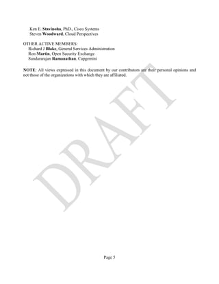 Page 5
Ken E. Stavinoha, PhD., Cisco Systems
Steven Woodward, Cloud Perspectives
OTHER ACTIVE MEMBERS:
Richard J Blake, General Services Administration
Ron Martin, Open Security Exchange
Sundararajan Ramanathan, Capgemini
NOTE: All views expressed in this document by our contributors are their personal opinions and
not those of the organizations with which they are affiliated.
 