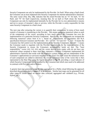 Page 51
Security Component can only be implemented by the Provider for SaaS. When using a SaaS cloud,
the Consumer can at most implement this Security Component for internal administrative functions.
The same vector (XA, XA, AX), indicates that the cloud Provider has an “A” for IaaS, “A” for
PaaS, and “X” for SaaS respectively, meaning that, for an IaaS or PaaS cloud, the Security
Component can only be implemented internally by the Provider for its own administrative reasons
and not to secure a Consumer’s data or services, while the Provider is solely responsible for that
same Security Component in a SaaS cloud.
The next step after extracting the vectors is to quantify their components, in terms of how much
control a Consumer is transferring to the Provider. This means assigning numerical values to each
of the components of the vector, according to how much control the Consumer has over the
implementation of a particular Security Component. Specifically, the components are assigned the
following numerical values from 0 to 1, based on requirements for negotiation and SLA
specification between Consumer and Provider: XA = 0, XX = 0.5 and AX = 1. XA = 0 means the
Consumer has full control over the implementation of the Security Component, and AX = 1 means
the Consumer needs to negotiate with the Provider requirements for the implementation of the
Security Component to ensure the Consumers accountability needs are met. The “least
responsibility” vector (AA AA AA) and the vector derived from empty cells do not have any
numerical values assigned to them since they represent a Security Component implemented for
administrative functions that reside with the respective system owners and are independent of the
Consumer’s application(s) or service(s) migrated to the cloud. For each vector the numerical values
of each component are added to determine the overall numerical value of the vector that is then
represented in the Heat Map using the legend presented in Fig. 11, providing a visual indicator of
which Security Components can be handled by the Consumer and which ones need to be addressed
in contracts with Providers and/or Brokers.
A generic heat map generated using the data aggregated for a Public cloud following the approach
described above is provided in Annex C as an example. Similar heat maps can be generated for all
other types of clouds based on similar data collected, aggregated and validated (e.g., Private,
Hybrid, etc.)
 