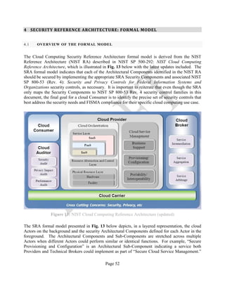 Page 52
4 SECURITY REFERENCE ARCHITECTURE: FORMAL MODEL
4.1 OVERVIEW OF THE FORMAL MODEL
The Cloud Computing Security Reference Architecture formal model is derived from the NIST
Reference Architecture (NIST RA) described in NIST SP 500-292: NIST Cloud Computing
Reference Architecture, which is illustrated in Fig. 13 below with the latest updates included. The
SRA formal model indicates that each of the Architectural Components identified in the NIST RA
should be secured by implementing the appropriate SRA Security Components and associated NIST
SP 800-53 (Rev. 4): Security and Privacy Controls for Federal Information Systems and
Organizations security controls, as necessary. It is important to reiterate that even though the SRA
only maps the Security Components to NIST SP 800-53 Rev. 4 security control families in this
document, the final goal for a cloud Consumer is to identify the precise set of security controls that
best address the security needs and FISMA compliance for their specific cloud computing use case.
Figure 13: NIST Cloud Computing Reference Architecture (updated)
The SRA formal model presented in Fig. 13 below depicts, in a layered representation, the cloud
Actors on the background and the security Architectural Components defined for each Actor in the
foreground. The Architectural Components and Sub-Components are stretched across multiple
Actors when different Actors could perform similar or identical functions. For example, “Secure
Provisioning and Configuration” is an Architectural Sub-Component indicating a service both
Providers and Technical Brokers could implement as part of “Secure Cloud Service Management.”
 