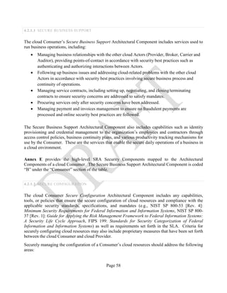 Page 58
4.2.1.1 SECURE BUSINESS SUPPORT
The cloud Consumer’s Secure Business Support Architectural Component includes services used to
run business operations, including:
• Managing business relationships with the other cloud Actors (Provider, Broker, Carrier and
Auditor), providing points-of-contact in accordance with security best practices such as
authenticating and authorizing interactions between Actors.
• Following up business issues and addressing cloud-related problems with the other cloud
Actors in accordance with security best practices involving secure business process and
continuity of operations.
• Managing service contracts, including setting up, negotiating, and closing/terminating
contracts to ensure security concerns are addressed to satisfy mandates.
• Procuring services only after security concerns have been addressed.
• Managing payment and invoices management to ensure no fraudulent payments are
processed and online security best practices are followed.
The Secure Business Support Architectural Component also includes capabilities such as identity
provisioning and credential management to the organization’s employees and contractors through
access control policies, business continuity plans, and various productivity tracking mechanisms for
use by the Consumer. These are the services that enable the secure daily operations of a business in
a cloud environment.
Annex E provides the high-level SRA Security Components mapped to the Architectural
Components of a cloud Consumer. The Secure Business Support Architectural Component is coded
“B” under the “Consumer” section of the table.
4.2.1.2 SECURE CONFIGURATION
The cloud Consumer Secure Configuration Architectural Component includes any capabilities,
tools, or policies that ensure the secure configuration of cloud resources and compliance with the
applicable security standards, specifications, and mandates (e.g., NIST SP 800-53 [Rev. 4]:
Minimum Security Requirements for Federal Information and Information Systems, NIST SP 800-
37 [Rev. 1]: Guide for Applying the Risk Management Framework to Federal Information Systems:
A Security Life Cycle Approach, FIPS 199: Standards for Security Categorization of Federal
Information and Information Systems) as well as requirements set forth in the SLA. Criteria for
securely configuring cloud resources may also include proprietary measures that have been set forth
between the cloud Consumer and cloud Provider.
Securely managing the configuration of a Consumer’s cloud resources should address the following
areas:
 