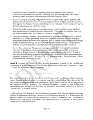 Page 59
• Rapid provisioning: automatically deploying cloud systems based on the requested
service/resources/capabilities. Securely managing rapid provisioning means, for example,
ensuring that the requests are from an authenticated and authorized source.
• Resource changing: adjusting configuration/resource assignment for repairs, upgrades, and
joining new nodes into the cloud. Securely managing resource changing means, for example,
that requests for change in resources and changes in any configuration of resources are received
from an authenticated and authorized source.
• Monitoring and reporting: discovering and monitoring virtual resources, monitoring cloud
operations and events, and generating security reports. Performance reports in the context of
security such as excessive use of resources compared to normal use.
• Metering: providing a metering capability at some level of abstraction appropriate to the type
of service (e.g., storage, processing, bandwidth, active user accounts). Securely managing
metering means that cloud Providers implement specific internal controls to ensure that storage
can be encrypted, processing can be sandboxed, abnormal bandwidth usage can be reported,
and user account management is in compliance with security policies of the consumer.
• Service Level Agreement Management: encompassing the SLA contract definitions (basic
schema with the Quality of Service parameters), SLA monitoring, and SLA enforcement
according to defined policies. In the context of secure configuration, the SLAs will need to
provide ample visibility in order to ensure compliance with secure configuration management
mandates as defined in NIST SP 800-53 (Rev. 4): Minimum Security Requirements for Federal
Information and Information Systems.
Annex E provides the high-level SRA Security Components mapped to the Architectural
Components of a cloud Consumer. The Secure Configuration Architectural Component is coded
“C” under the “Consumer” section of the table.
4.2.1.3 SECURE PORTABILITY AND INTEROPERABILITY
The cloud Consumer’s Secure Portability and Interoperability Architectural Sub-Component
ensures that data and applications can be moved securely to multiple cloud Ecosystems while the
risk mitigation measures in place are commensurate with the data security and privacy requirements
and necessary level of protection. The Security Components mapped to this architectural
subcomponent provide increased flexibility for data and/or applications transferred to different
cloud Providers or technical Brokers.
Providers should offer Consumers a mechanism to interoperate their data and applications among
multiple cloud Ecosystems through a secure and unified management interface. Requirements for
secure portability and interoperability vary based on cloud service model adopted. Providers and
Brokers should keep system maintenance time and disruptions (i.e., downtime) at an acceptable
minimum level defined in the SLAs.
 