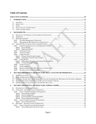 Page 6
Table of Contents
EXECUTIVE SUMMARY.............................................................................................................................................10
1 INTRODUCTION ..................................................................................................................................................12
1.1 AUDIENCE............................................................................................................................................................12
1.2 OBJECTIVES .........................................................................................................................................................13
1.3 SCOPE ..................................................................................................................................................................14
1.4 STRUCTURE OF THE DOCUMENT ..........................................................................................................................15
1.5 USING THE DOCUMENT........................................................................................................................................16
2 BACKGROUND.....................................................................................................................................................18
2.1 REVIEW OF THE FEDERAL CLOUD COMPUTING STRATEGY ..................................................................................18
2.2 APPROACH ...........................................................................................................................................................19
2.3 RISK MANAGEMENT ............................................................................................................................................22
2.3.1 The Risk Management Framework............................................................................................................22
2.3.2 Managing the Risk Inherent in Cloud Services..........................................................................................26
2.4 ASSUMPTIONS, CLARIFICATIONS AND DEFINITIONS.............................................................................................28
2.4.1 Cloud Computing Service and Deployment Models ..................................................................................28
2.4.1.1 Service Models...................................................................................................................................................... 28
2.4.1.2 Deployment Models .............................................................................................................................................. 29
2.4.2 Cloud Ecosystem........................................................................................................................................30
2.4.3 Cloud Consumer........................................................................................................................................32
2.4.4 Cloud Provider ..........................................................................................................................................32
2.4.4.1 Primary Cloud Provider Example.......................................................................................................................... 33
2.4.4.2 Intermediary Cloud Provider Example.................................................................................................................. 33
2.4.5 Cloud Broker .............................................................................................................................................34
2.4.5.1 Differentiating Business and Technical Broker Services....................................................................................... 35
2.4.5.2 A Cloud Brokerage Example................................................................................................................................. 36
2.4.6 Cloud Carrier ............................................................................................................................................37
2.4.7 Cloud Auditor ............................................................................................................................................37
2.4.8 Business Models and NIST Reference Architecture...................................................................................38
2.4.9 Security Conservation Principle................................................................................................................39
3 SECURITY REFERENCE ARCHITECTURE: DATA ANALYSIS METHODOLOGY..............................42
3.1 DATA COLLECTION..............................................................................................................................................43
3.2 DATA AGGREGATION AND VALIDATION..............................................................................................................44
3.3 DERIVING THE SECURITY RESPONSIBILITIES FOR THE INTERMEDIARY PROVIDER AND TECHNICAL BROKER ......46
3.4 MAPPING SECURITY COMPONENTS TO SECURITY CONTROL FAMILIES................................................................47
3.5 EMPIRICAL DATA ANALYSIS AND THE GENERIC HEAT MAP ................................................................................49
4 SECURITY REFERENCE ARCHITECTURE: FORMAL MODEL...............................................................52
4.1 OVERVIEW OF THE FORMAL MODEL....................................................................................................................52
4.2 CONSUMER - ARCHITECTURAL COMPONENTS......................................................................................................55
4.2.1 Secure Cloud Consumption Management..................................................................................................56
4.2.1.1 Secure Business Support ....................................................................................................................................... 58
4.2.1.2 Secure Configuration............................................................................................................................................. 58
4.2.1.3 Secure Portability and Interoperability.................................................................................................................. 59
4.2.1.4 Secure Organizational Support.............................................................................................................................. 60
4.2.2 Secure Cloud Ecosystem Orchestration.....................................................................................................60
4.2.2.1 Secure Functional Layer........................................................................................................................................ 61
4.3 PROVIDER – ARCHITECTURAL COMPONENTS.......................................................................................................62
4.3.1 Secure Cloud Ecosystem Orchestration.....................................................................................................63
4.3.1.1 Secure Deployment and Service Layer.................................................................................................................. 65
 