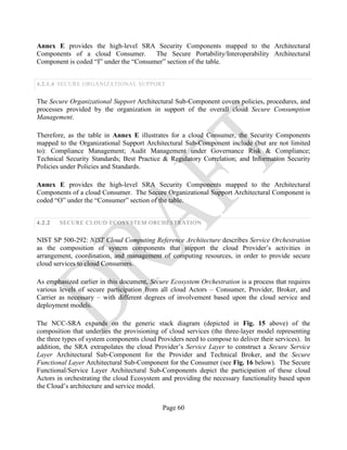 Page 60
Annex E provides the high-level SRA Security Components mapped to the Architectural
Components of a cloud Consumer. The Secure Portability/Interoperability Architectural
Component is coded “I” under the “Consumer” section of the table.
4.2.1.4 SECURE ORGANIZATIONAL SUPPORT
The Secure Organizational Support Architectural Sub-Component covers policies, procedures, and
processes provided by the organization in support of the overall cloud Secure Consumption
Management.
Therefore, as the table in Annex E illustrates for a cloud Consumer, the Security Components
mapped to the Organizational Support Architectural Sub-Component include (but are not limited
to): Compliance Management; Audit Management under Governance Risk & Compliance;
Technical Security Standards; Best Practice & Regulatory Correlation; and Information Security
Policies under Policies and Standards.
Annex E provides the high-level SRA Security Components mapped to the Architectural
Components of a cloud Consumer. The Secure Organizational Support Architectural Component is
coded “O” under the “Consumer” section of the table.
4.2.2 SECURE CLOUD ECOSYSTEM ORCHESTRATION
NIST SP 500-292: NIST Cloud Computing Reference Architecture describes Service Orchestration
as the composition of system components that support the cloud Provider’s activities in
arrangement, coordination, and management of computing resources, in order to provide secure
cloud services to cloud Consumers.
As emphasized earlier in this document, Secure Ecosystem Orchestration is a process that requires
various levels of secure participation from all cloud Actors – Consumer, Provider, Broker, and
Carrier as necessary – with different degrees of involvement based upon the cloud service and
deployment models.
The NCC-SRA expands on the generic stack diagram (depicted in Fig. 15 above) of the
composition that underlies the provisioning of cloud services (the three-layer model representing
the three types of system components cloud Providers need to compose to deliver their services). In
addition, the SRA extrapolates the cloud Provider’s Service Layer to construct a Secure Service
Layer Architectural Sub-Component for the Provider and Technical Broker, and the Secure
Functional Layer Architectural Sub-Component for the Consumer (see Fig. 16 below). The Secure
Functional/Service Layer Architectural Sub-Components depict the participation of these cloud
Actors in orchestrating the cloud Ecosystem and providing the necessary functionality based upon
the Cloud’s architecture and service model.
 