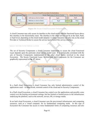 Page 61
Figure 16: Secure Cloud Ecosystem Orchestration
A cloud Consumer may only secure its interface to the cloud service and the functional layers above
this interface in the functionality stack. The interface to the cloud service can be at the IaaS, PaaS,
or SaaS level, depending on the cloud model adopted. A cloud Consumer can only rely on the cloud
Provider or Technical Broker to secure the service layers below this service interface.
4.2.2.1 SECURE FUNCTIONAL LAYER
The set of Security Components a cloud Consumer implements to secure the cloud Functional
Layer depends upon the particular cloud service model used. It is intrinsically correlated with the
sets of Security Components implemented by the other cloud Actors involved in the cloud
Ecosystem. The Secure Functional Layer Architectural Sub-Components for the Consumer are
graphically represented in Fig. 17, below.
Figure 17: Secure Functional Layers
In a SaaS cloud Ecosystem, a cloud Consumer has only limited administrative control of the
applications used – in other words, minimal control of the cloud and its Security Components.
In a PaaS cloud Ecosystem, a cloud Consumer has control over the applications and possibly some
control over the hosting environment settings, but has limited or limited access to the infrastructure
underlying the platform, such as the network, servers, OS, or storage media.
In an IaaS cloud Ecosystem, a cloud Consumer uses the provisioned infrastructure and computing
resources, such as a virtual computer, for its fundamental computing needs. In this type of
Ecosystem the Consumer has access to more fundamental forms of computing resources and also
 