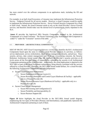 Page 62
has more control over the software components in an application stack, including the OS and
network.
For example, in an IaaS cloud Ecosystem, a Consumer may implement the Infrastructure Protection
Service – Endpoint Firewall for all service models. However, a cloud Consumer would be unable
to implement the Infrastructure Protection Service – Server Firewall Security Component for a PaaS
or SaaS cloud. Instead, the cloud Consumer needs to rely on the cloud Provider’s Server Firewall
services, and therefore should make sure the desired level of protection is clearly stipulated in the
SLA.
Annex E provides the high-level SRA Security Components mapped to the Architectural
Components of a cloud Consumer. The Secure Functional Layer Architectural Sub-Component is
coded “L” under the “Consumer” section of the table.
4.3 PROVIDER – ARCHITECTURAL COMPONENTS
NIST SP 500-292: NIST Cloud Computing Reference Architecture identifies the RA’s Architectural
Components based upon the areas in which a cloud Provider conducts its activities, as follows:
service deployment, service orchestration, cloud service management, security, and privacy. Since
security, privacy, data content management, and SLAs are cross-cutting concerns, the Security
Reference Architecture formal model (Fig. 14) interlaces the Provider’s security activities at all
levels across all the Provider’s areas of responsibility, embedding the security in all Architectural
Components pertaining to the cloud Provider. Additionally, the cloud deployment is depicted in the
NCC-SRA as part of the cloud Ecosystem orchestration, being directly correlated with the services
offered by a cloud Provider. Therefore, the NCC-SRA formal model defines, for a cloud Provider,
the following Architectural Components and Sub-Components:
• Secure Cloud Ecosystem Orchestration
o Secure Deployment & Service Layers (L)
o Secure Resource Abstraction and Control Layer (Hardware & Facility) – applicable
only to a Primary Provider (R)
o Secure Physical Resource Layer (Hardware & Facility) – applicable only to a
Primary Provider (P)
• Secure Cloud Service Management
o Secure Provisioning and Configuration (C)
o Secure Portability and Interoperability (I)
o Secure Business Support (B)
Figure 18 below highlights the cloud Provider in the NCC-SRA formal model diagram,
emphasizing the two types of Providers (Primary and Intermediary), and graphically represents the
Architectural Components pertaining to each of them.
 
