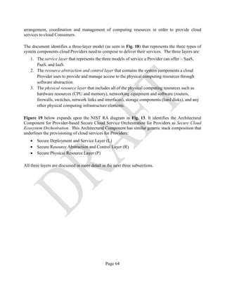 Page 64
arrangement, coordination and management of computing resources in order to provide cloud
services to cloud Consumers.
The document identifies a three-layer model (as seen in Fig. 18) that represents the three types of
system components cloud Providers need to compose to deliver their services. The three layers are:
1. The service layer that represents the three models of service a Provider can offer – SaaS,
PaaS, and IaaS.
2. The resource abstraction and control layer that contains the system components a cloud
Provider uses to provide and manage access to the physical computing resources through
software abstraction.
3. The physical resource layer that includes all of the physical computing resources such as
hardware resources (CPU and memory), networking equipment and software (routers,
firewalls, switches, network links and interfaces), storage components (hard disks), and any
other physical computing infrastructure elements.
Figure 19 below expands upon the NIST RA diagram in Fig. 13. It identifies the Architectural
Component for Provider-based Secure Cloud Service Orchestration for Providers as Secure Cloud
Ecosystem Orchestration. This Architectural Component has similar generic stack composition that
underlines the provisioning of cloud services for Providers:
• Secure Deployment and Service Layer (L)
• Secure Resource Abstraction and Control Layer (R)
• Secure Physical Resource Layer (P)
All three layers are discussed in more detail in the next three subsections.
 