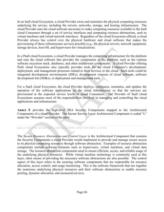Page 66
In an IaaS cloud Ecosystem, a cloud Provider owns and maintains the physical computing resources
underlying the service, including the servers, networks, storage, and hosting infrastructure. The
cloud Provider runs the cloud software necessary to make computing resources available to the IaaS
cloud Consumers through a set of service interfaces and computing resource abstractions, such as
virtual machines and virtual network interfaces. Regardless of the cloud Ecosystem offered, a cloud
Provider always has control over the physical hardware and cloud software that makes the
provisioning of these infrastructure services possible (e.g., the physical servers, network equipment,
storage devices, host OS, and hypervisors for virtualization).
In a PaaS cloud Ecosystem, a cloud Provider manages the computing infrastructure for the platform
and runs the cloud software that provides the components of the platform, such as the runtime
software execution stack, databases, and other middleware components. A cloud Provider offering
PaaS cloud Ecosystems also typically provides tools for the cloud Consumer’s development,
deployment, and management processes related to their services in the cloud. Such tools could be
integrated development environments (IDEs), development versions of cloud software, software
development kits (SDKs), or deployment and management tools.
For a SaaS cloud Ecosystem, the cloud Provider deploys, configures, maintains, and updates the
operation of the software applications on the cloud infrastructure so that the services are
provisioned at the expected service levels to cloud Consumers. The Provider of SaaS cloud
Ecosystems assumes most of the responsibilities involved in managing and controlling the cloud
applications and infrastructure.
Annex E provides the high-level SRA Security Components mapped to the Architectural
Components of a cloud Provider. The Secure Service Layer Architectural Component is coded “L”
under the “Provider” section of the table.
4.3.1.2 SECURE RESOURCE ABSTRACTION AND CONTROL LAYER
The Secure Resource Abstraction and Control Layer is the Architectural Component that contains
the Security Components a cloud Provider would implement to provide and manage secure access
to its physical computing resources through software abstraction. Examples of resource abstraction
components include software elements such as hypervisors, virtual machines, and virtual data
storage. The resource abstraction components need to ensure efficient, secure, and reliable usage of
the underlying physical resources. While virtual machine technology is commonly used at this
layer, other means of providing the necessary software abstractions are also possible. The control
aspect of this layer refers to the securing software components that are responsible for resource
allocation, access control, and usage monitoring. This is the software framework that ties together
the numerous underlying physical resources and their software abstractions to enable resource
pooling, dynamic allocation, and measured services.
 