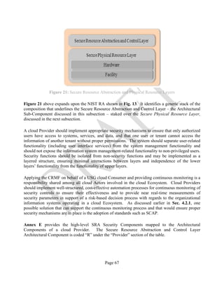 Page 67
Figure 21: Secure Resource Abstraction and Physical Resource Layers
Figure 21 above expands upon the NIST RA shown in Fig. 13. It identifies a generic stack of the
composition that underlines the Secure Resource Abstraction and Control Layer – the Architectural
Sub-Component discussed in this subsection – staked over the Secure Physical Resource Layer,
discussed in the next subsection.
A cloud Provider should implement appropriate security mechanisms to ensure that only authorized
users have access to systems, services, and data, and that one user or tenant cannot access the
information of another tenant without proper permissions. The system should separate user-related
functionality (including user interface services) from the system management functionality and
should not expose the information system management-related functionality to non-privileged users.
Security functions should be isolated from non-security functions and may be implemented as a
layered structure, ensuring minimal interactions between layers and independence of the lower
layers’ functionality from the functionality of upper layers.
Applying the CRMF on behalf of a USG cloud Consumer and providing continuous monitoring is a
responsibility shared among all cloud Actors involved in the cloud Ecosystem. Cloud Providers
should implement well-structured, cost-effective automation processes for continuous monitoring of
security controls to ensure their effectiveness and to provide near real-time measurements of
security parameters in support of a risk-based decision process with regards to the organizational
information systems operating in a cloud Ecosystem. As discussed earlier in Sec. 4.2.1, one
possible solution that can support the continuous monitoring process and that would ensure proper
security mechanisms are in place is the adoption of standards such as SCAP.
Annex E provides the high-level SRA Security Components mapped to the Architectural
Components of a cloud Provider. The Secure Resource Abstraction and Control Layer
Architectural Component is coded “R” under the “Provider” section of the table.
 
