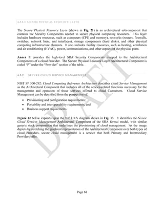 Page 68
4.3.1.3 SECURE PHYSICAL RESOURCE LAYER
The Secure Physical Resource Layer (shown in Fig. 21) is an architectural subcomponent that
contains the Security Components needed to secure physical computing resources. This layer
includes hardware resources, such as computers (CPU and memory), networks (routers, firewalls,
switches, network links, and interfaces), storage components (hard disks), and other physical
computing infrastructure elements. It also includes facility resources, such as heating, ventilation
and air conditioning (HVAC), power, communications, and other aspects of the physical plant.
Annex E provides the high-level SRA Security Components mapped to the Architectural
Components of a cloud Provider. The Secure Physical Resource Layer Architectural Component is
coded “P” under the “Provider” section of the table.
4.3.2 SECURE CLOUD SERVICE MANAGEMENT
NIST SP 500-292: Cloud Computing Reference Architecture describes cloud Service Management
as the Architectural Component that includes all of the service-related functions necessary for the
management and operation of those services offered to cloud Consumers. Cloud Service
Management can be described from the perspective of:
• Provisioning and configuration requirements;
• Portability and interoperability requirements; and
• Business support requirements.
Figure 22 below expands upon the NIST RA diagram shown in Fig. 13. It identifies the Secure
Cloud Services Management Architectural Component of the SRA formal model, with similar
generic stack composition that underlines the provisioning of cloud management. As the image
depicts by stretching the graphical representation of the Architectural Component over both types of
cloud Providers, secure cloud management is a service that both Primary and Intermediary
Providers offer.
 