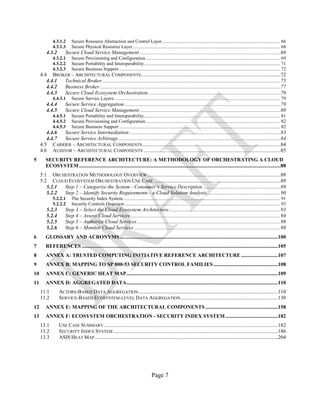 Page 7
4.3.1.2 Secure Resource Abstraction and Control Layer................................................................................................... 66
4.3.1.3 Secure Physical Resource Layer............................................................................................................................ 68
4.3.2 Secure Cloud Service Management ...........................................................................................................68
4.3.2.1 Secure Provisioning and Configuration................................................................................................................. 69
4.3.2.2 Secure Portability and Interoperability.................................................................................................................. 71
4.3.2.3 Secure Business Support ....................................................................................................................................... 72
4.4 BROKER – ARCHITECTURAL COMPONENTS..........................................................................................................72
4.4.1 Technical Broker .......................................................................................................................................75
4.4.2 Business Broker .........................................................................................................................................77
4.4.3 Secure Cloud Ecosystem Orchestration.....................................................................................................78
4.4.3.1 Secure Service Layers ........................................................................................................................................... 79
4.4.4 Secure Service Aggregation.......................................................................................................................79
4.4.5 Secure Cloud Service Management ...........................................................................................................80
4.4.5.1 Secure Portability and Interoperability.................................................................................................................. 81
4.4.5.2 Secure Provisioning and Configuration................................................................................................................. 82
4.4.5.3 Secure Business Support ....................................................................................................................................... 82
4.4.6 Secure Service Intermediation...................................................................................................................83
4.4.7 Secure Service Arbitrage...........................................................................................................................84
4.5 CARRIER – ARCHITECTURAL COMPONENTS.........................................................................................................84
4.6 AUDITOR – ARCHITECTURAL COMPONENTS ........................................................................................................85
5 SECURITY REFERENCE ARCHITECTURE: A METHODOLOGY OF ORCHESTRATING A CLOUD
ECOSYSTEM.........................................................................................................................................................88
5.1 ORCHESTRATION METHODOLOGY OVERVIEW .....................................................................................................88
5.2 CLOUD ECOSYSTEM ORCHESTRATION USE CASE ................................................................................................89
5.2.1 Step 1 – Categorize the System - Consumer’s Service Description...........................................................89
5.2.2 Step 2 – Identify Security Requirements - a Cloud Solution Analysis........................................................90
5.2.2.1 The Security Index System.................................................................................................................................... 91
5.2.2.2 Security Controls Overview .................................................................................................................................. 93
5.2.3 Step 3 – Select the Cloud Ecosystem Architecture.....................................................................................93
5.2.4 Step 4 – Assess Cloud Services..................................................................................................................94
5.2.5 Step 5 – Authorize Cloud Services.............................................................................................................98
5.2.6 Step 6 – Monitor Cloud Services ...............................................................................................................98
6 GLOSSARY AND ACRONYMS........................................................................................................................100
7 REFERENCES .....................................................................................................................................................105
8 ANNEX A: TRUSTED COMPUTING INITIATIVE REFERENCE ARCHITECTURE ............................107
9 ANNEX B: MAPPING TO SP 800-53 SECURITY CONTROL FAMILIES.................................................108
10 ANNEX C: GENERIC HEAT MAP...................................................................................................................109
11 ANNEX D: AGGREGATED DATA...................................................................................................................110
11.1 ACTORS-BASED DATA AGGREGATION..........................................................................................................110
11.2 SERVICE-BASED ECOSYSTEM-LEVEL DATA AGGREGATION..........................................................................130
12 ANNEX E: MAPPING OF THE ARCHITECTURAL COMPONENTS .......................................................158
13 ANNEX F: ECOSYSTEM ORCHESTRATION - SECURITY INDEX SYSTEM........................................182
13.1 USE CASE SUMMARY ....................................................................................................................................182
13.2 SECURITY INDEX SYSTEM .............................................................................................................................186
13.3 ASIS HEAT MAP...........................................................................................................................................204
 