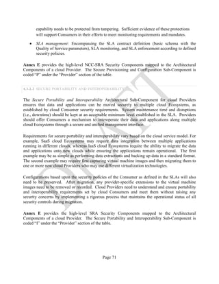 Page 71
capability needs to be protected from tampering. Sufficient evidence of these protections
will support Consumers in their efforts to meet monitoring requirements and mandates.
• SLA management: Encompassing the SLA contract definition (basic schema with the
Quality of Service parameters), SLA monitoring, and SLA enforcement according to defined
security policies.
Annex E provides the high-level NCC-SRA Security Components mapped to the Architectural
Components of a cloud Provider. The Secure Provisioning and Configuration Sub-Component is
coded “P” under the “Provider” section of the table.
4.3.2.2 SECURE PORTABILITY AND INTEROPERABILITY
The Secure Portability and Interoperability Architectural Sub-Component for cloud Providers
ensures that data and applications can be moved securely to multiple cloud Ecosystems, as
established by cloud Consumer security requirements. System maintenance time and disruptions
(i.e., downtime) should be kept at an acceptable minimum level established in the SLA. Providers
should offer Consumers a mechanism to interoperate their data and applications along multiple
cloud Ecosystems through a secure and unified management interface.
Requirements for secure portability and interoperability vary based on the cloud service model. For
example, SaaS cloud Ecosystems may require data integration between multiple applications
running in different clouds, whereas IaaS cloud Ecosystems require the ability to migrate the data
and applications onto new clouds while ensuring the applications remain operational. The first
example may be as simple as performing data extractions and backing up data in a standard format.
The second example may require first capturing virtual machine images and then migrating them to
one or more new cloud Providers who may use different virtualization technologies.
Configurations based upon the security policies of the Consumer as defined in the SLAs will also
need to be preserved. After migration, any provider-specific extensions to the virtual machine
images need to be removed or recorded. Cloud Providers need to understand and ensure portability
and interoperability requirements set by cloud Consumers and meet them without raising any
security concerns by implementing a rigorous process that maintains the operational status of all
security controls during migration.
Annex E provides the high-level SRA Security Components mapped to the Architectural
Components of a cloud Provider. The Secure Portability and Interoperability Sub-Component is
coded “I” under the “Provider” section of the table.
 