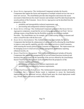 Page 74
• Secure Service Aggregation: This Architectural Component includes the Security
Components that support the fusion and integration of multiple isolated services into one or
more new services. The cloud Broker provides data integration and ensures the secure
movement of data between the cloud Consumer and multiple cloud Providers based upon the
security policies of the Consumer. Secure Service Aggregation can be described from the
perspective of the:
o portability and interoperability technical requirements; and
o provisioning and configuration technical requirements.
• Secure Service Arbitrage: This Architectural Component is similar to the Secure Service
Aggregation component, except that the services being aggregated are not fixed. Service
arbitrage means a cloud Broker has the flexibility to choose services from multiple
Providers. The cloud Broker can, for example, use a credit-scoring service to measure and
select a cloud Provider with the best score.
• Secure Service Intermediation: This Architectural Component includes the Security
Components that facilitate the enhancement of a given service by allowing the cloud Broker
to improve some specific capability and offer value-added services to cloud Consumers,
while ensuring the security policies of the Consumer are maintained. The improvement can
be managing access to cloud services, identity management, performance reporting,
enhanced security, etc.
• Secure Cloud Service Management: This Architectural Component includes all Security
Components that support the management of all service-related functions (technical and
business) that are necessary for the operations of the services offered by the cloud Broker.
Secure Cloud Service Management can be described from the perspective of the:
o business support requirements;
o provisioning and configuration business requirements; and
o portability and interoperability business requirements.
• Secure Cloud Ecosystem Orchestration: This Architectural Component includes all Security
Components that a Technical Broker needs to implement to secure the functionality
implemented and the additional services offered based upon the cloud deployment model
(e.g., Private, Public) and service model (SaaS, PaaS, or IaaS).
 
