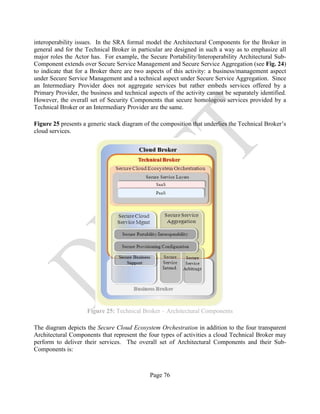 Page 76
interoperability issues. In the SRA formal model the Architectural Components for the Broker in
general and for the Technical Broker in particular are designed in such a way as to emphasize all
major roles the Actor has. For example, the Secure Portability/Interoperability Architectural Sub-
Component extends over Secure Service Management and Secure Service Aggregation (see Fig. 24)
to indicate that for a Broker there are two aspects of this activity: a business/management aspect
under Secure Service Management and a technical aspect under Secure Service Aggregation. Since
an Intermediary Provider does not aggregate services but rather embeds services offered by a
Primary Provider, the business and technical aspects of the activity cannot be separately identified.
However, the overall set of Security Components that secure homologous services provided by a
Technical Broker or an Intermediary Provider are the same.
Figure 25 presents a generic stack diagram of the composition that underlies the Technical Broker’s
cloud services.
Figure 25: Technical Broker – Architectural Components
The diagram depicts the Secure Cloud Ecosystem Orchestration in addition to the four transparent
Architectural Components that represent the four types of activities a cloud Technical Broker may
perform to deliver their services. The overall set of Architectural Components and their Sub-
Components is:
 