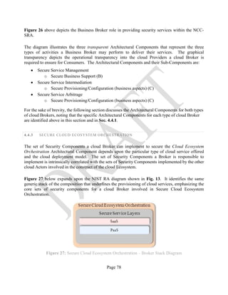 Page 78
Figure 26 above depicts the Business Broker role in providing security services within the NCC-
SRA.
The diagram illustrates the three transparent Architectural Components that represent the three
types of activities a Business Broker may perform to deliver their services. The graphical
transparency depicts the operational transparency into the cloud Providers a cloud Broker is
required to ensure for Consumers. The Architectural Components and their Sub-Components are:
• Secure Service Management
o Secure Business Support (B)
• Secure Service Intermediation
o Secure Provisioning/Configuration (business aspects) (C)
• Secure Service Arbitrage
o Secure Provisioning/Configuration (business aspects) (C)
For the sake of brevity, the following section discusses the Architectural Components for both types
of cloud Brokers, noting that the specific Architectural Components for each type of cloud Broker
are identified above in this section and in Sec. 4.4.1.
4.4.3 SECURE CLOUD ECOSYSTEM ORCHESTRATION
The set of Security Components a cloud Broker can implement to secure the Cloud Ecosystem
Orchestration Architectural Component depends upon the particular type of cloud service offered
and the cloud deployment model. The set of Security Components a Broker is responsible to
implement is intrinsically correlated with the sets of Security Components implemented by the other
cloud Actors involved in the construct of the cloud Ecosystem.
Figure 27 below expands upon the NIST RA diagram shown in Fig. 13. It identifies the same
generic stack of the composition that underlines the provisioning of cloud services, emphasizing the
core sets of security components for a cloud Broker involved in Secure Cloud Ecosystem
Orchestration.
Figure 27: Secure Cloud Ecosystem Orchestration – Broker Stack Diagram
 