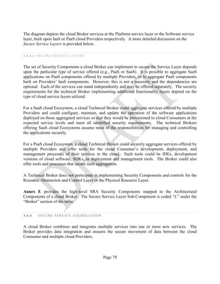 Page 79
The diagram depicts the cloud Broker services at the Platform service layer or the Software service
layer, built upon IaaS or PaaS cloud Providers respectively. A more detailed discussion on the
Secure Service Layers is provided below.
4.4.3.1 SECURE SERVICE LAYERS
The set of Security Components a cloud Broker can implement to secure the Service Layer depends
upon the particular type of service offered (e.g., PaaS or SaaS). It is possible to aggregate SaaS
applications on PaaS components offered by multiple Providers, or to aggregate PaaS components
built on Providers’ IaaS components. However, this is not a necessity and the dependencies are
optional. Each of the services can stand independently and may be offered separately. The security
requirements for the technical Broker implementing additional functionality layers depend on the
type of cloud service layers utilized.
For a SaaS cloud Ecosystem, a cloud Technical Broker could aggregate services offered by multiple
Providers and could configure, maintain, and update the operation of the software applications
deployed on those aggregated services so that they would be provisioned to cloud Consumers at the
expected service levels and meet all identified security requirements. The technical Brokers
offering SaaS cloud Ecosystems assume most of the responsibilities for managing and controlling
the applications securely.
For a PaaS cloud Ecosystem, a cloud Technical Broker could securely aggregate services offered by
multiple Providers and offer tools for the cloud Consumer’s development, deployment, and
management processes of their services in the cloud. Such tools could be IDEs, development
versions of cloud software, SDKs, or deployment and management tools. The Broker could also
offer tools and processes that secure such aggregation.
A Technical Broker does not participate in implementing Security Components and controls for the
Resource Abstraction and Control Layer or the Physical Resource Layer.
Annex E provides the high-level SRA Security Components mapped to the Architectural
Components of a cloud Broker. The Secure Service Layer Sub-Component is coded “L” under the
“Broker” section of the table.
4.4.4 SECURE SERVICE AGGREGATION
A cloud Broker combines and integrates multiple services into one or more new services. The
Broker provides data integration and ensures the secure movement of data between the cloud
Consumer and multiple cloud Providers.
 