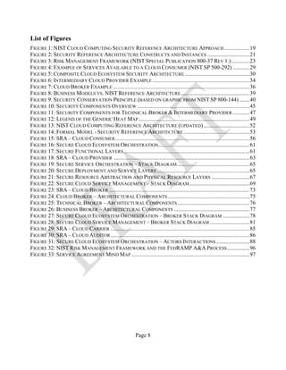 Page 8
List of Figures
FIGURE 1: NIST CLOUD COMPUTING SECURITY REFERENCE ARCHITECTURE APPROACH ..................19
FIGURE 2: SECURITY REFERENCE ARCHITECTURE CONSTRUCTS AND INSTANCES ..............................21
FIGURE 3: RISK MANAGEMENT FRAMEWORK (NIST SPECIAL PUBLICATION 800-37 REV 1.).............23
FIGURE 4: EXAMPLE OF SERVICES AVAILABLE TO A CLOUD CONSUMER (NIST SP 500-292) ............29
FIGURE 5: COMPOSITE CLOUD ECOSYSTEM SECURITY ARCHITECTURE ..............................................30
FIGURE 6: INTERMEDIARY CLOUD PROVIDER EXAMPLE .....................................................................34
FIGURE 7: CLOUD BROKER EXAMPLE .................................................................................................36
FIGURE 8: BUSINESS MODELS VS. NIST REFERENCE ARCHITECTURE.................................................39
FIGURE 9: SECURITY CONSERVATION PRINCIPLE (BASED ON GRAPHIC FROM NIST SP 800-144) .......40
FIGURE 10: SECURITY COMPONENTS OVERVIEW ................................................................................45
FIGURE 11: SECURITY COMPONENTS FOR TECHNICAL BROKER & INTERMEDIARY PROVIDER ............47
FIGURE 12: LEGEND OF THE GENERIC HEAT MAP ...............................................................................49
FIGURE 13: NIST CLOUD COMPUTING REFERENCE ARCHITECTURE (UPDATED).................................52
FIGURE 14: FORMAL MODEL - SECURITY REFERENCE ARCHITECTURE ...............................................53
FIGURE 15: SRA – CLOUD CONSUMER................................................................................................56
FIGURE 16: SECURE CLOUD ECOSYSTEM ORCHESTRATION.................................................................61
FIGURE 17: SECURE FUNCTIONAL LAYERS..........................................................................................61
FIGURE 18: SRA – CLOUD PROVIDER .................................................................................................63
FIGURE 19: SECURE SERVICE ORCHESTRATION – STACK DIAGRAM....................................................65
FIGURE 20: SECURE DEPLOYMENT AND SERVICE LAYERS ..................................................................65
FIGURE 21: SECURE RESOURCE ABSTRACTION AND PHYSICAL RESOURCE LAYERS ...........................67
FIGURE 22: SECURE CLOUD SERVICE MANAGEMENT – STACK DIAGRAM...........................................69
FIGURE 23: SRA – CLOUD BROKER ....................................................................................................73
FIGURE 24: CLOUD BROKER – ARCHITECTURAL COMPONENTS ..........................................................75
FIGURE 25: TECHNICAL BROKER – ARCHITECTURAL COMPONENTS ...................................................76
FIGURE 26: BUSINESS BROKER – ARCHITECTURAL COMPONENTS ......................................................77
FIGURE 27: SECURE CLOUD ECOSYSTEM ORCHESTRATION – BROKER STACK DIAGRAM ...................78
FIGURE 28: SECURE CLOUD SERVICE MANAGEMENT – BROKER STACK DIAGRAM ............................81
FIGURE 29: SRA – CLOUD CARRIER ...................................................................................................85
FIGURE 30: SRA – CLOUD AUDITOR...................................................................................................86
FIGURE 31: SECURE CLOUD ECOSYSTEM ORCHESTRATION – ACTORS INTERACTIONS........................88
FIGURE 32: NIST RISK MANAGEMENT FRAMEWORK AND THE FEDRAMP A&A PROCESS................96
FIGURE 33: SERVICE AGREEMENT MIND MAP ....................................................................................97
 