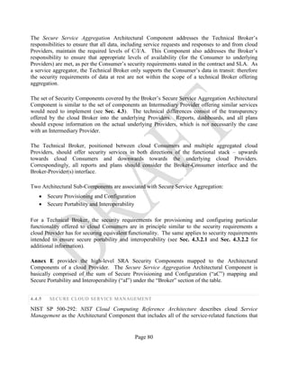 Page 80
The Secure Service Aggregation Architectural Component addresses the Technical Broker’s
responsibilities to ensure that all data, including service requests and responses to and from cloud
Providers, maintain the required levels of C/I/A. This Component also addresses the Broker’s
responsibility to ensure that appropriate levels of availability (for the Consumer to underlying
Providers) are met, as per the Consumer’s security requirements stated in the contract and SLA. As
a service aggregator, the Technical Broker only supports the Consumer’s data in transit: therefore
the security requirements of data at rest are not within the scope of a technical Broker offering
aggregation.
The set of Security Components covered by the Broker’s Secure Service Aggregation Architectural
Component is similar to the set of components an Intermediary Provider offering similar services
would need to implement (see Sec. 4.3). The technical differences consist of the transparency
offered by the cloud Broker into the underlying Providers. Reports, dashboards, and all plans
should expose information on the actual underlying Providers, which is not necessarily the case
with an Intermediary Provider.
The Technical Broker, positioned between cloud Consumers and multiple aggregated cloud
Providers, should offer security services in both directions of the functional stack – upwards
towards cloud Consumers and downwards towards the underlying cloud Providers.
Correspondingly, all reports and plans should consider the Broker-Consumer interface and the
Broker-Provider(s) interface.
Two Architectural Sub-Components are associated with Secure Service Aggregation:
• Secure Provisioning and Configuration
• Secure Portability and Interoperability
For a Technical Broker, the security requirements for provisioning and configuring particular
functionality offered to cloud Consumers are in principle similar to the security requirements a
cloud Provider has for securing equivalent functionality. The same applies to security requirements
intended to ensure secure portability and interoperability (see Sec. 4.3.2.1 and Sec. 4.3.2.2 for
additional information).
Annex E provides the high-level SRA Security Components mapped to the Architectural
Components of a cloud Provider. The Secure Service Aggregation Architectural Component is
basically comprised of the sum of Secure Provisioning and Configuration (“aC”) mapping and
Secure Portability and Interoperability (“aI”) under the “Broker” section of the table.
4.4.5 SECURE CLOUD SERVICE MANAGEMENT
NIST SP 500-292: NIST Cloud Computing Reference Architecture describes cloud Service
Management as the Architectural Component that includes all of the service-related functions that
 