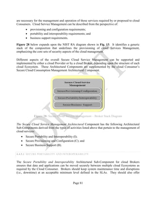 Page 81
are necessary for the management and operation of those services required by or proposed to cloud
Consumers. Cloud Service Management can be described from the perspective of:
• provisioning and configuration requirements;
• portability and interoperability requirements; and
• business support requirements.
Figure 28 below expands upon the NIST RA diagram shown in Fig. 13. It identifies a generic
stack of the composition that underlines the provisioning of cloud Services Management,
emphasizing the core sets of security aspects of the cloud management.
Different aspects of the overall Secure Cloud Service Management can be supported and
implemented by either a cloud Provider or by a cloud Broker, depending upon the structure of each
cloud Ecosystem. These Architectural Components are supplemented by the cloud Consumer’s
Secure Cloud Consumption Management Architectural Component.
Figure 28: Secure Cloud Service Management – Broker Stack Diagram
The Secure Cloud Service Management Architectural Component has the following Architectural
Sub-Components derived from the types of activities listed above that pertain to the management of
cloud services:
• Secure Portability and Interoperability (I);
• Secure Provisioning and Configuration (C); and
• Secure Business Support (B).
4.4.5.1 SECURE PORTABILITY AND INTEROPERABILITY
The Secure Portability and Interoperability Architectural Sub-Component for cloud Brokers
ensures that data and applications can be moved securely between multiple cloud Ecosystems as
required by the Cloud Consumer. Brokers should keep system maintenance time and disruptions
(i.e., downtime) at an acceptable minimum level defined in the SLAs. They should also offer
 