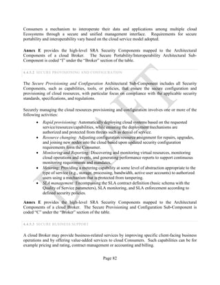 Page 82
Consumers a mechanism to interoperate their data and applications among multiple cloud
Ecosystems through a secure and unified management interface. Requirements for secure
portability and interoperability vary based on the cloud service model adopted.
Annex E provides the high-level SRA Security Components mapped to the Architectural
Components of a cloud Broker. The Secure Portability/Interoperability Architectural Sub-
Component is coded “I” under the “Broker” section of the table.
4.4.5.2 SECURE PROVISIONING AND CONFIGURATION
The Secure Provisioning and Configuration Architectural Sub-Component includes all Security
Components, such as capabilities, tools, or policies, that ensure the secure configuration and
provisioning of cloud resources, with particular focus on compliance with the applicable security
standards, specifications, and regulations.
Securely managing the cloud resources provisioning and configuration involves one or more of the
following activities:
• Rapid provisioning: Automatically deploying cloud systems based on the requested
service/resources/capabilities, while ensuring the deployment mechanisms are
authorized and protected from threats such as denial of service.
• Resource changing: Adjusting configuration/resource assignment for repairs, upgrades,
and joining new nodes into the cloud based upon updated security configuration
requirements form the Consumer.
• Monitoring and Reporting: Discovering and monitoring virtual resources, monitoring
cloud operations and events, and generating performance reports to support continuous
monitoring requirements and mandates.
• Metering: Providing a metering capability at some level of abstraction appropriate to the
type of service (e.g., storage, processing, bandwidth, active user accounts) to authorized
users using a mechanism that is protected from tampering.
• SLA management: Encompassing the SLA contract definition (basic schema with the
Quality of Service parameters), SLA monitoring, and SLA enforcement according to
defined security policies.
Annex E provides the high-level SRA Security Components mapped to the Architectural
Components of a cloud Broker. The Secure Provisioning and Configuration Sub-Component is
coded “C” under the “Broker” section of the table.
4.4.5.3 SECURE BUSINESS SUPPORT
A cloud Broker may provide business-related services by improving specific client-facing business
operations and by offering value-added services to cloud Consumers. Such capabilities can be for
example pricing and rating, contract management or accounting and billing.
 