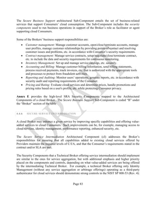 Page 83
The Secure Business Support architectural Sub-Component entails the set of business-related
services that support Consumers’ cloud consumption. The Sub-Component includes the security
components used to run business operations in support of the Broker´s role as facilitator or agent
supporting cloud Consumers.
Some of the Brokers’ business support responsibilities are:
• Customer management: Manage customer accounts, open/close/terminate accounts, manage
user profiles, manage customer relationships by providing points-of-contact and resolving
customer issues and problems, etc. in accordance with Consumer’s security requirements.
• Contract management: Manage service contracts, setup/negotiate/close/terminate contract,
etc. to include the data and security requirements for continuous monitoring.
• Inventory Management: Set up and manage service catalogs, etc. securely.
• Accounting and Billing: Manage customer billing information, send billing statements,
process received payments, track invoices, etc. that is authorized with the appropriate tools
and processes to protect from fraudulent activities.
• Reporting and Auditing: Monitor users’ operations; generate reports, etc. in accordance with
security audit and reporting requirements of the Consumer.
• Pricing and Rating: Evaluate cloud services and determine prices, handle promotions and
pricing rules based on a user's profile, etc. while protecting Consumer privacy.
Annex E provides the high-level SRA Security Components mapped to the Architectural
Components of a cloud Broker. The Secure Business Support Sub-Component is coded “B” under
the “Broker” section of the table
4.4.6 SECURE SERVICE INTERMEDIATION
A cloud Broker may enhance a given service by improving specific capabilities and offering value-
added services to cloud Consumers. Such improvements can be, for example, managing access to
cloud services, identity management, performance reporting, enhanced security, etc.
The Secure Service Intermediation Architectural Component (cI) addresses the Broker’s
responsibilities for ensuring that all capabilities added to existing cloud services offered by
Providers maintain the required levels of C/I/A, and that the Consumer’s requirements stated in the
contract and/or SLA are met.
The Security Components that a Technical Broker offering service intermediation should implement
are similar to the ones for service aggregation, but with additional emphasis and higher priority
placed on the components and controls, depending on what value-added services are being offered
by the intermediating Technical Broker. For example, a technical Broker offering only Identity
Management (without any service aggregation or arbitrage offerings) operating as a third-party
authenticator for cloud services should demonstrate strong controls in the NIST SP 800-53 (Rev. 4):
 