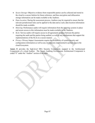 Page 87
• Secure Storage: Objective evidence from responsible parties can be collected and stored in
the cloud in a secure fashion for future reference, and thus encryption and obfuscation
storage information can be made available to the Auditors.
• Data Location: During the assessment process, Auditors may be required to ensure that the
relevant jurisdictional rules can be applied to the data and as such, data location information
should be made available.
• Metering: Performance audits will require information from the metering systems in place
and secure access to this information must be made available to the Auditors.
• SLAs: Service audits will require access to all agreements in place between the parties
requiring the audit and the parties being audited, as well as any mechanisms that support the
implementations of the SLAs in a secure manner.
• Privacy: Privacy Impact Assessments require the availability of system security and
configuration information as well as any mechanisms implemented to protect data in the
cloud Ecosystem.
Annex E provides the high-level SRA Security Components mapped to the Architectural
Components of a cloud Auditor. The Secure Auditing Environment Architectural Component is
coded “E” under the “Auditor” section of the table.
 