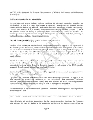 Page 90
on FIPS 199: Standards for Security Categorization of Federal Information and Information
Systems [16].
In-House Messaging Service Capabilities
The current e-mail system includes multiple platforms for integrated messaging, calendar, and
collaboration, as well as a single sign-on (SSO) capability. The system also supports multiple
clients, including e-mail (e.g., Outlook, Thunderbird, MacMail, Entourage), calendar software (e.g.,
Outlook 2007, Outlook 2010, iCalendar), and common browsers (e.g., Internet Explorer 7.0, 8.0 &
9.0, Chrome, Firefox 3.x, Safari) on operating systems such as Windows, Linux, and Mac OS. The
current system also implements tools for spam filtering, virus and malware protection, screening of
outbound messages, and auto-forwarding restrictions.
Cloud-Based Unified Messaging System Functional Requirements:
The new cloud-based UMS implementation is required to seamlessly support all the capabilities of
the current system. In addition, the Consumer expects to improve the management of the service
and to expand collaboration capabilities through increased use of integrated messaging and
collaboration tools. The new UMS should decrease system maintenance responsibilities for the
Consumer, and provide end-users with new features as they become available within the cloud-
based solution.
The UMS solution must include instant messaging and web conferencing. It must also provide
users with the ability to share and collaborate on documents with both internal users and
authenticated external users through a document repository. All aspects of the UMS must be
accessible through a single unified User Interface (UI) portal.
Continuity and/or portability of services should be supported to enable prompt resumption services
in the event of failures or catastrophes.
Optionally, the Consumer seeks to obtain archival and e-Discovery capabilities. In support of the
data retention and e-Discovery capabilities for the cloud-based UMS, immutable, irrefutable
archives for litigation holds would be created from both archived and active files using enhanced
search capability, without affecting the ability of users to manage their data or files.
The classification of the in-house e-mail system as a Moderate Impact system is also targeted for
the cloud-based UMS.
5.2.2 STEP 2 – IDENTIFY SECURITY REQUIREMENTS - A CLOUD SOLUTION ANALYSIS
After identifying all functional requirements for the system migrated to the cloud, the Consumer
may leverage the SRA to: perform a risk assessment and identify the Security Components that
 