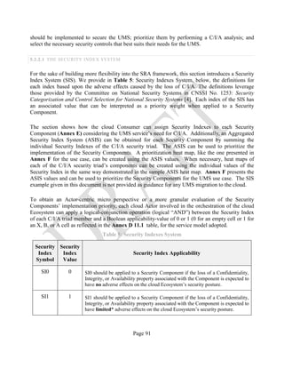 Page 91
should be implemented to secure the UMS; prioritize them by performing a C/I/A analysis; and
select the necessary security controls that best suits their needs for the UMS.
5.2.2.1 THE SECURITY INDEX SYSTEM
For the sake of building more flexibility into the SRA framework, this section introduces a Security
Index System (SIS). We provide in Table 5: Security Indexes System, below, the definitions for
each index based upon the adverse effects caused by the loss of C/I/A. The definitions leverage
those provided by the Committee on National Security Systems in CNSSI No. 1253: Security
Categorization and Control Selection for National Security Systems [4]. Each index of the SIS has
an associated value that can be interpreted as a priority weight when applied to a Security
Component.
The section shows how the cloud Consumer can assign Security Indexes to each Security
Component (Annex E) considering the UMS service’s need for C/I/A. Additionally, an Aggregated
Security Index System (ASIS) can be obtained for each Security Component by summing the
individual Security Indexes of the C/I/A security triad. The ASIS can be used to prioritize the
implementation of the Security Components. A prioritization heat map, like the one presented in
Annex F for the use case, can be created using the ASIS values. When necessary, heat maps of
each of the C/I/A security triad’s components can be created using the individual values of the
Security Index in the same way demonstrated in the sample ASIS heat map. Annex F presents the
ASIS values and can be used to prioritize the Security Components for the UMS use case. The SIS
example given in this document is not provided as guidance for any UMS migration to the cloud.
To obtain an Actor-centric micro perspective or a more granular evaluation of the Security
Components’ implementation priority, each cloud Actor involved in the orchestration of the cloud
Ecosystem can apply a logical-conjunction operation (logical “AND”) between the Security Index
of each C/I/A triad member and a Boolean applicability-value of 0 or 1 (0 for an empty cell or 1 for
an X, B, or A cell as reflected in the Annex D 11.1 table, for the service model adopted.
Table 5: Security Indexes System
Security
Index
Symbol
Security
Index
Value
Security Index Applicability
SI0 0 SI0 should be applied to a Security Component if the loss of a Confidentiality,
Integrity, or Availability property associated with the Component is expected to
have no adverse effects on the cloud Ecosystem’s security posture.
SI1 1 SI1 should be applied to a Security Component if the loss of a Confidentiality,
Integrity, or Availability property associated with the Component is expected to
have limited* adverse effects on the cloud Ecosystem’s security posture.
 