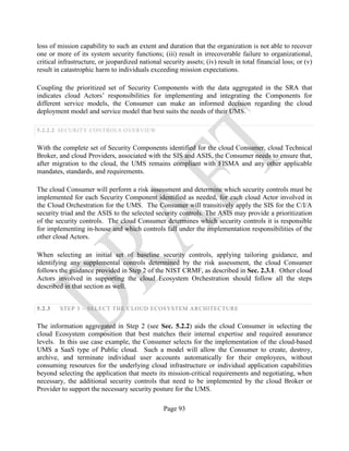 Page 93
loss of mission capability to such an extent and duration that the organization is not able to recover
one or more of its system security functions; (iii) result in irrecoverable failure to organizational,
critical infrastructure, or jeopardized national security assets; (iv) result in total financial loss; or (v)
result in catastrophic harm to individuals exceeding mission expectations.
Coupling the prioritized set of Security Components with the data aggregated in the SRA that
indicates cloud Actors’ responsibilities for implementing and integrating the Components for
different service models, the Consumer can make an informed decision regarding the cloud
deployment model and service model that best suits the needs of their UMS.
5.2.2.2 SECURITY CONTROLS OVERVIEW
With the complete set of Security Components identified for the cloud Consumer, cloud Technical
Broker, and cloud Providers, associated with the SIS and ASIS, the Consumer needs to ensure that,
after migration to the cloud, the UMS remains compliant with FISMA and any other applicable
mandates, standards, and requirements.
The cloud Consumer will perform a risk assessment and determine which security controls must be
implemented for each Security Component identified as needed, for each cloud Actor involved in
the Cloud Orchestration for the UMS. The Consumer will transitively apply the SIS for the C/I/A
security triad and the ASIS to the selected security controls. The ASIS may provide a prioritization
of the security controls. The cloud Consumer determines which security controls it is responsible
for implementing in-house and which controls fall under the implementation responsibilities of the
other cloud Actors.
When selecting an initial set of baseline security controls, applying tailoring guidance, and
identifying any supplemental controls determined by the risk assessment, the cloud Consumer
follows the guidance provided in Step 2 of the NIST CRMF, as described in Sec. 2.3.1. Other cloud
Actors involved in supporting the cloud Ecosystem Orchestration should follow all the steps
described in that section as well.
5.2.3 STEP 3 – SELECT THE CLOUD ECOSYSTEM ARCHITECTURE
The information aggregated in Step 2 (see Sec. 5.2.2) aids the cloud Consumer in selecting the
cloud Ecosystem composition that best matches their internal expertise and required assurance
levels. In this use case example, the Consumer selects for the implementation of the cloud-based
UMS a SaaS type of Public cloud. Such a model will allow the Consumer to create, destroy,
archive, and terminate individual user accounts automatically for their employees, without
consuming resources for the underlying cloud infrastructure or individual application capabilities
beyond selecting the application that meets its mission-critical requirements and negotiating, when
necessary, the additional security controls that need to be implemented by the cloud Broker or
Provider to support the necessary security posture for the UMS.
 