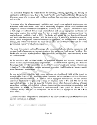Page 94
The Consumer delegates the responsibilities for installing, patching, upgrading, and backing up
applications and the associated data to the cloud Provider and/or Technical Broker. However, the
Consumer needs to be presented with verifiable proof that these operations are performed correctly
and securely.
To achieve all of the aforementioned capabilities and comply with applicable requirements, the
Consumer seeks advice from a cloud Broker on selecting an optimal mix of cloud Providers who
can provide adequate secure business support and assurance levels. The cloud Consumer also seeks
a full range of Technical Broker-based intermediation and service aggregation capabilities for
aggregating services from multiple cloud Providers to meet its minimum requirements for service
availability and capabilities (such as SSO). The Broker will provide the User Interface (UI) portal
and Application Programing Interface (API) for these services in addition to the business arbitrage,
secure service management, technical cloud service aggregation, and intermediation to provision,
manage, and continuously monitor the cloud service across all selected cloud Providers for secure
performance, recovery or other business purposes.
The cloud Broker, in its technical brokerage role, implements federated identity management and
secures cloud infrastructure service orchestration within and across cloud service Providers. The
Broker also integrates service-level and secure portability/interoperability metrics reporting across
all cloud Providers.
In the interaction with the cloud Broker, the Consumer describes their business, technical, and
secure business/organizational policy requirements. The cloud Broker, operating in a business
brokerage mode, provides options that can meet the Consumer’s needs and manages relationships
with cloud Providers, including ensuring transparent access into cloud Provider services appropriate
to the Consumer’s requirements.
In sum, to increase availability and system resilience, the cloud-based UMS will be hosted by
multiple cloud Providers, all known to the cloud Consumer, and to cross-border entities, third-party
contractors, and subcontractors. A Technical Broker aggregates these services, and also enables
additional functionality by providing a single or integrated suite of UIs and APIs for all the
aggregated services. In this use case, the Technical Broker offers business brokerage arbitrage
capabilities combined with technical brokerage interoperability, provisioning-intermediation, and
aggregation, to provide an automated or semi-automated expert system for Secure Service
Arbitrage, Secure Cloud Service Management, and Secure Service Aggregation (see Sec. 4.4 for
more details).
An overall list of all categorizations and aspects of the secure Cloud Ecosystem Orchestration use
case are summarized in Annex F.
5.2.4 STEP 4 – ASSESS CLOUD SERVICES
 