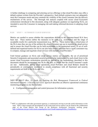 Page 98
A further challenge in comparing and selecting service offerings is that cloud Providers may offer a
default contract written from the Provider’s perspective. Such default contracts may not adequately
meet the Consumers needs and may constrain the visibility of the cloud Consumer into the delivery
mechanisms of the service. The thorough risk analysis coupled with secure cloud Ecosystem
orchestration introduced in this document, along with adequate guidance on negotiating SLAs, are
intended to assist the Consumer in managing risk and making informed decisions in adopting cloud
services.
5.2.5 STEP 5 – AUTHORIZE CLOUD SERVICES
Metrics are needed to assess whether the expectations defined in the customer-based SLA have
been met. These metrics define the measures to be used (e.g., availability) and the range of
acceptable results for a particular measurement (e.g., 99.5%). These metrics are a critical piece of
the SLA since they are one of the artifacts the cloud Consumer can use to monitor the cloud service
and to ensure the cloud Provider can be held accountable to the contractual terms. A set of well-
defined and organized metrics for SLAs can also help cloud Consumers have a more consistent way
to compare, manage and negotiate cloud services with multiple cloud Providers.10
Until formal guidance on SLAs and cloud service metrics are available, the set of prioritized
Security Components and associated security controls to be implemented by each cloud Actor in the
secure cloud Ecosystem orchestration process (as derived by the methodology described in this
document) should be incorporated into SLAs and SAs, to ensure that the cloud Consumer’s needs
are met. Additionally, during cloud operations, cloud Providers and cloud Brokers should be
periodically or continuously monitored to ensure compliance with all functional and security
requirements set forth in the SLAs and SAs.
5.2.6 STEP 6 – MONITOR CLOUD SERVICES
NIST SP 800-37 (Rev. 1): Guide for Applying the Risk Management Framework to Federal
Information Systems: A Security Life Cycle Approach describes an effective operational continuous
monitoring program as one that includes:
• Configuration management and control processes for information systems;
10
NIST, in collaboration with other government agencies, is continuously striving to provide useful information on this
topic. NIST’s latest research and development on SLA and cloud service metrics can be found at the collaboration
page of the Cloud Metrics Sub Group of the Reference Architecture Taxonomy working group:
http://collaborate.nist.gov/twiki-cloud-computing/bin/view/CloudComputing/RATax_CloudMetrics
 
