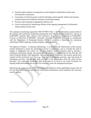 Page 99
• Security impact analyses on proposed or actual changes to information systems and
environments of operation;
• Assessment of selected security controls (including system-specific, hybrid, and common
controls) based on the defined continuous monitoring strategy;
• Security status reporting to appropriate officials; and
• Active involvement by authorizing officials in the ongoing management of information
system-related security risks.
The continuous monitoring required by NIST SP 800-37 Rev. 1 for all information systems refers to
the auditing and continuous monitoring requirements from the operational perspective, and not to
FedRAMP’s ongoing A&A, which is also referred to as continuous monitoring in FedRAMP’s
Concept of Operations (CONOPS)11
document. However, FedRAMP does work in coordination
with the Department of Homeland Security (DHS) to establish a framework for continuous
monitoring, FISMA reporting, incident response, and remediation.
The objective of Step 6 – Continuous Monitoring - is to determine the effectiveness of the security
controls deployed to secure the cloud-based service or application, and to evaluate the need to
change or supplement the control set. For this purpose, cloud Consumers need to develop a
continuous monitoring strategy and ensure that the strategy is implemented by the Provider and
cloud Technical Broker when applicable. The strategy should define how the security and privacy
controls will be monitored over time (e.g., frequency of monitoring activities, rigor and extent of
monitoring activities, and the data feeds provided to the organization from the cloud service
provider). The continuous monitoring data feeds need to be used by the cloud Consumer for
ongoing authorization decisions as part of its enterprise-wide risk management program.
Monitoring the cloud services of the Provider(s) and Broker(s) (when applicable) ensures that all
SA and SLA terms are met and that the cloud-based information system maintains the necessary
security posture.
11
http://www.gsa.gov/portal/category/102371
 