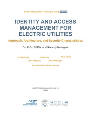 NIST CYBERSECURITY PRACTICE GUIDE ENERGY
IDENTITY AND ACCESS
MANAGEMENT FOR
ELECTRIC UTILITIES
Approach, Architecture, and Security Characteristics
For CIOs, CISOs, and Security Managers
Jim McCarthy Don Faatz Harry Perper
Chris Peloquin John Wiltberger
Leah Kauffman, Editor-in-Chief
NIST SPECIAL PUBLICATION 1800-2b
DRAFT
 