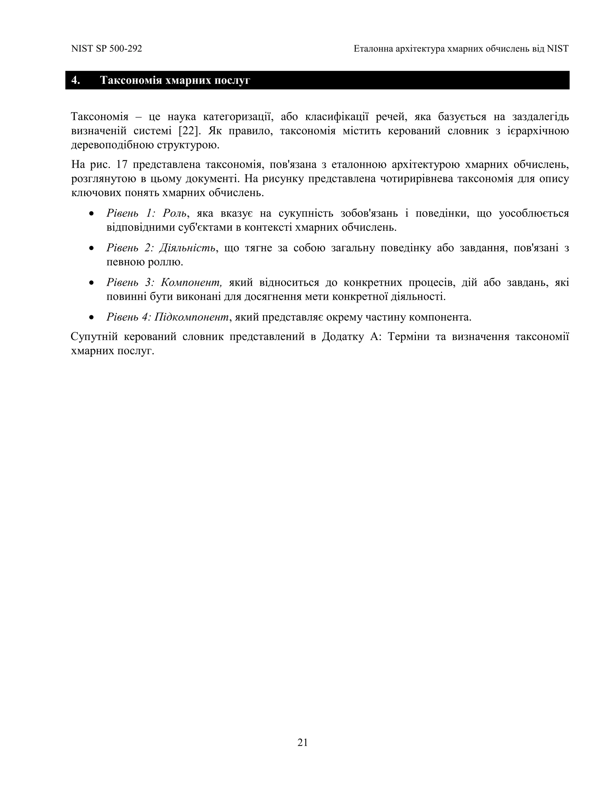 NIST SP 500-292 Еталонна архітектура хмарних обчислень від NIST
21
4. Таксономія хмарних послуг
Таксономія – це наука категоризації, або класифікації речей, яка базується на заздалегідь
визначеній системі [22]. Як правило, таксономія містить керований словник з ієрархічною
деревоподібною структурою.
На рис. 17 представлена таксономія, пов'язана з еталонною архітектурою хмарних обчислень,
розглянутою в цьому документі. На рисунку представлена чотирирівнева таксономія для опису
ключових понять хмарних обчислень.
 Рівень 1: Роль, яка вказує на сукупність зобов'язань і поведінки, що уособлюється
відповідними суб'єктами в контексті хмарних обчислень.
 Рівень 2: Діяльність, що тягне за собою загальну поведінку або завдання, пов'язані з
певною роллю.
 Рівень 3: Компонент, який відноситься до конкретних процесів, дій або завдань, які
повинні бути виконані для досягнення мети конкретної діяльності.
 Рівень 4: Підкомпонент, який представляє окрему частину компонента.
Супутній керований словник представлений в Додатку А: Терміни та визначення таксономії
хмарних послуг.
 
