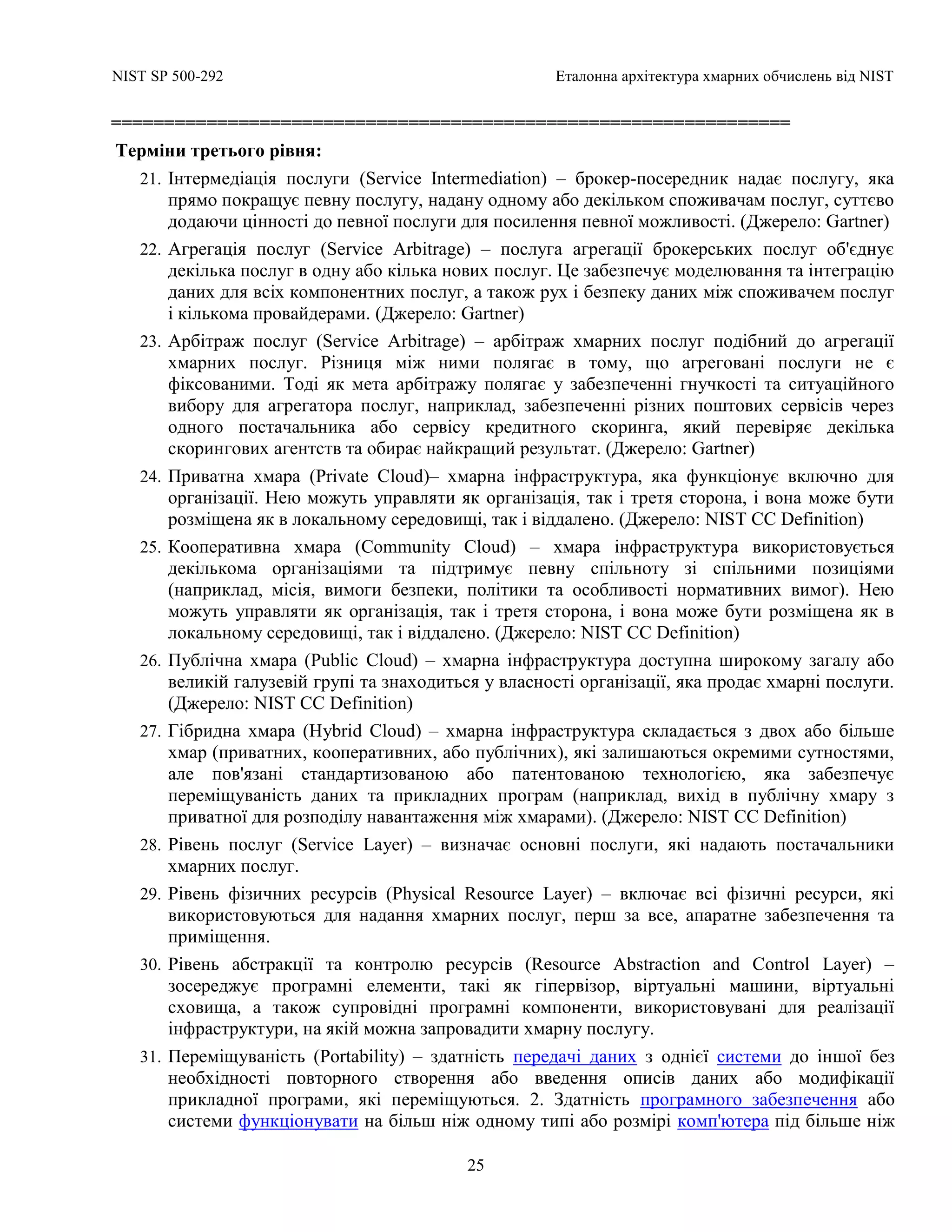 NIST SP 500-292 Еталонна архітектура хмарних обчислень від NIST
25
================================================================
Терміни третього рівня:
21. Інтермедіація послуги (Service Intermediation) – брокер-посередник надає послугу, яка
прямо покращує певну послугу, надану одному або декільком споживачам послуг, суттєво
додаючи цінності до певної послуги для посилення певної можливості. (Джерело: Gartner)
22. Агрегація послуг (Service Arbitrage) – послуга агрегації брокерських послуг об'єднує
декілька послуг в одну або кілька нових послуг. Це забезпечує моделювання та інтеграцію
даних для всіх компонентних послуг, а також рух і безпеку даних між споживачем послуг
і кількома провайдерами. (Джерело: Gartner)
23. Арбітраж послуг (Service Arbitrage) – арбітраж хмарних послуг подібний до агрегації
хмарних послуг. Різниця між ними полягає в тому, що агреговані послуги не є
фіксованими. Тоді як мета арбітражу полягає у забезпеченні гнучкості та ситуаційного
вибору для агрегатора послуг, наприклад, забезпеченні різних поштових сервісів через
одного постачальника або сервісу кредитного скоринга, який перевіряє декілька
скорингових агентств та обирає найкращий результат. (Джерело: Gartner)
24. Приватна хмара (Private Cloud)– хмарна інфраструктура, яка функціонує включно для
організації. Нею можуть управляти як організація, так і третя сторона, і вона може бути
розміщена як в локальному середовищі, так і віддалено. (Джерело: NIST CC Definition)
25. Кооперативна хмара (Community Cloud) – хмара інфраструктура використовується
декількома організаціями та підтримує певну спільноту зі спільними позиціями
(наприклад, місія, вимоги безпеки, політики та особливості нормативних вимог). Нею
можуть управляти як організація, так і третя сторона, і вона може бути розміщена як в
локальному середовищі, так і віддалено. (Джерело: NIST CC Definition)
26. Публічна хмара (Public Cloud) – хмарна інфраструктура доступна широкому загалу або
великій галузевій групі та знаходиться у власності організації, яка продає хмарні послуги.
(Джерело: NIST CC Definition)
27. Гібридна хмара (Hybrid Cloud) – хмарна інфраструктура складається з двох або більше
хмар (приватних, кооперативних, або публічних), які залишаються окремими сутностями,
але пов'язані стандартизованою або патентованою технологією, яка забезпечує
переміщуваність даних та прикладних програм (наприклад, вихід в публічну хмару з
приватної для розподілу навантаження між хмарами). (Джерело: NIST CC Definition)
28. Рівень послуг (Service Layer) – визначає основні послуги, які надають постачальники
хмарних послуг.
29. Рівень фізичних ресурсів (Physical Resource Layer) – включає всі фізичні ресурси, які
використовуються для надання хмарних послуг, перш за все, апаратне забезпечення та
приміщення.
30. Рівень абстракції та контролю ресурсів (Resource Abstraction and Control Layer) –
зосереджує програмні елементи, такі як гіпервізор, віртуальні машини, віртуальні
сховища, а також супровідні програмні компоненти, використовувані для реалізації
інфраструктури, на якій можна запровадити хмарну послугу.
31. Переміщуваність (Portability) – здатність передачі даних з однієї системи до іншої без
необхідності повторного створення або введення описів даних або модифікації
прикладної програми, які переміщуються. 2. Здатність програмного забезпечення або
системи функціонувати на більш ніж одному типі або розмірі комп'ютера під більше ніж
 
