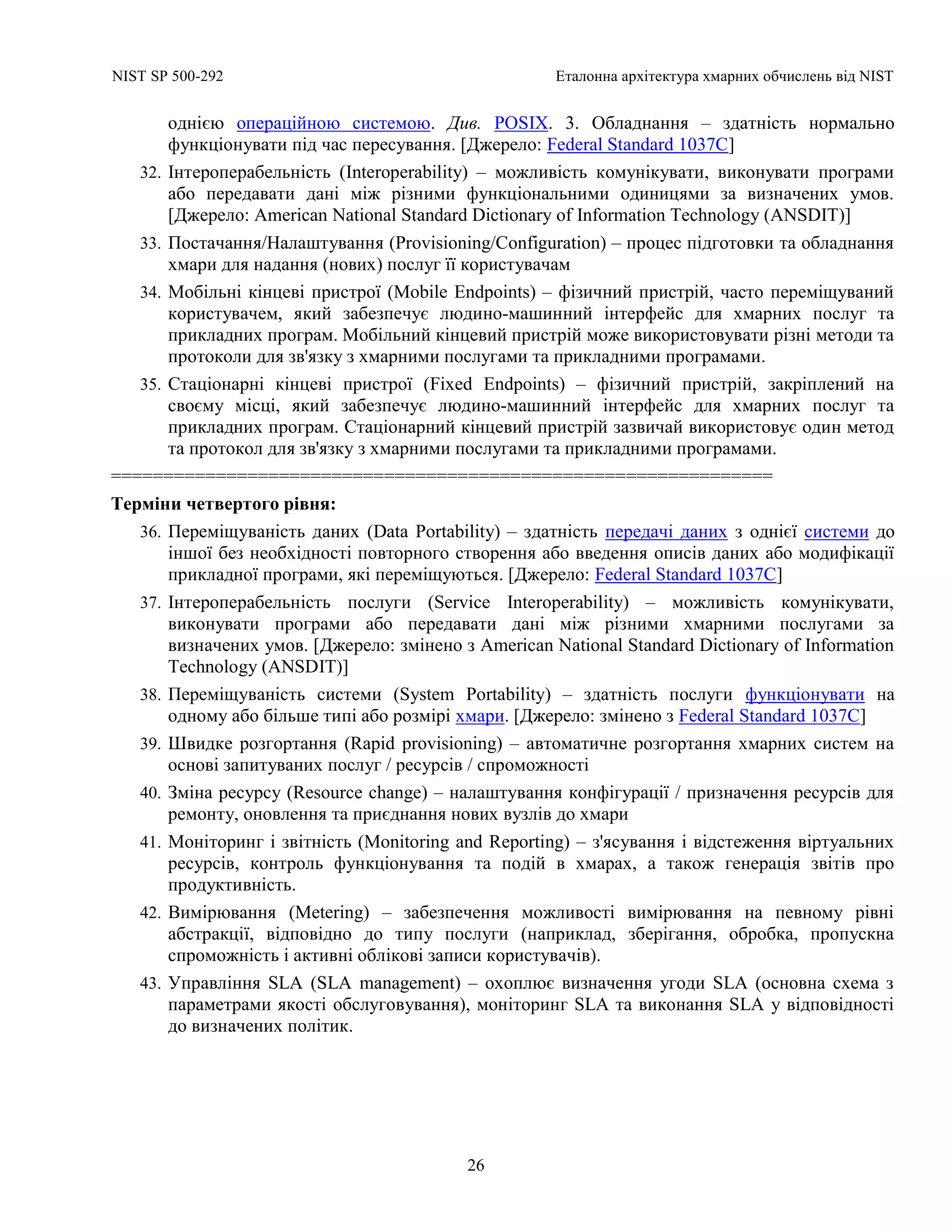 NIST SP 500-292 Еталонна архітектура хмарних обчислень від NIST
26
однією операційною системою. Див. POSIX. 3. Обладнання – здатність нормально
функціонувати під час пересування. [Джерело: Federal Standard 1037C]
32. Інтероперабельність (Interoperability) – можливість комунікувати, виконувати програми
або передавати дані між різними функціональними одиницями за визначених умов.
[Джерело: American National Standard Dictionary of Information Technology (ANSDIT)]
33. Постачання/Налаштування (Provisioning/Configuration) – процес підготовки та обладнання
хмари для надання (нових) послуг її користувачам
34. Мобільні кінцеві пристрої (Mobile Endpoints) – фізичний пристрій, часто переміщуваний
користувачем, який забезпечує людино-машинний інтерфейс для хмарних послуг та
прикладних програм. Мобільний кінцевий пристрій може використовувати різні методи та
протоколи для зв'язку з хмарними послугами та прикладними програмами.
35. Стаціонарні кінцеві пристрої (Fixed Endpoints) – фізичний пристрій, закріплений на
своєму місці, який забезпечує людино-машинний інтерфейс для хмарних послуг та
прикладних програм. Стаціонарний кінцевий пристрій зазвичай використовує один метод
та протокол для зв'язку з хмарними послугами та прикладними програмами.
===============================================================
Терміни четвертого рівня:
36. Переміщуваність даних (Data Portability) – здатність передачі даних з однієї системи до
іншої без необхідності повторного створення або введення описів даних або модифікації
прикладної програми, які переміщуються. [Джерело: Federal Standard 1037C]
37. Інтероперабельність послуги (Service Interoperability) – можливість комунікувати,
виконувати програми або передавати дані між різними хмарними послугами за
визначених умов. [Джерело: змінено з American National Standard Dictionary of Information
Technology (ANSDIT)]
38. Переміщуваність системи (System Portability) – здатність послуги функціонувати на
одному або більше типі або розмірі хмари. [Джерело: змінено з Federal Standard 1037C]
39. Швидке розгортання (Rapid provisioning) – автоматичне розгортання хмарних систем на
основі запитуваних послуг / ресурсів / спроможності
40. Зміна ресурсу (Resource change) – налаштування конфігурації / призначення ресурсів для
ремонту, оновлення та приєднання нових вузлів до хмари
41. Моніторинг і звітність (Monitoring and Reporting) – з'ясування і відстеження віртуальних
ресурсів, контроль функціонування та подій в хмарах, а також генерація звітів про
продуктивність.
42. Вимірювання (Metering) – забезпечення можливості вимірювання на певному рівні
абстракції, відповідно до типу послуги (наприклад, зберігання, обробка, пропускна
спроможність і активні облікові записи користувачів).
43. Управління SLA (SLA management) – охоплює визначення угоди SLA (основна схема з
параметрами якості обслуговування), моніторинг SLA та виконання SLA у відповідності
до визначених політик.
 