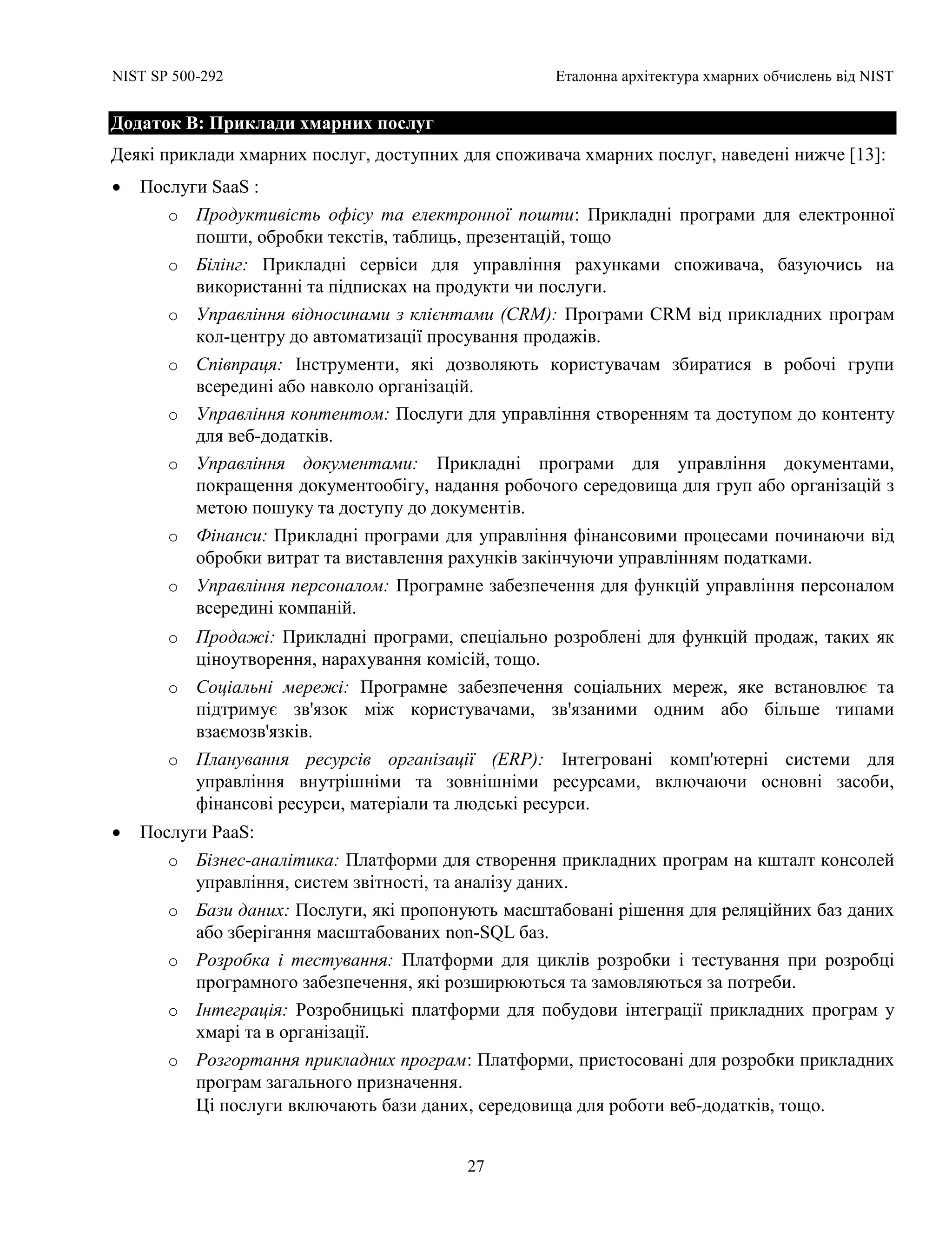 NIST SP 500-292 Еталонна архітектура хмарних обчислень від NIST
27
Додаток B: Приклади хмарних послуг
Деякі приклади хмарних послуг, доступних для споживача хмарних послуг, наведені нижче [13]:
 Послуги SaaS :
o Продуктивість офісу та електронної пошти: Прикладні програми для електронної
пошти, обробки текстів, таблиць, презентацій, тощо
o Білінг: Прикладні сервіси для управління рахунками споживача, базуючись на
використанні та підписках на продукти чи послуги.
o Управління відносинами з клієнтами (CRM): Програми CRM від прикладних програм
кол-центру до автоматизації просування продажів.
o Співпраця: Інструменти, які дозволяють користувачам збиратися в робочі групи
всередині або навколо організацій.
o Управління контентом: Послуги для управління створенням та доступом до контенту
для веб-додатків.
o Управління документами: Прикладні програми для управління документами,
покращення документообігу, надання робочого середовища для груп або організацій з
метою пошуку та доступу до документів.
o Фінанси: Прикладні програми для управління фінансовими процесами починаючи від
обробки витрат та виставлення рахунків закінчуючи управлінням податками.
o Управління персоналом: Програмне забезпечення для функцій управління персоналом
всередині компаній.
o Продажі: Прикладні програми, спеціально розроблені для функцій продаж, таких як
ціноутворення, нарахування комісій, тощо.
o Соціальні мережі: Програмне забезпечення соціальних мереж, яке встановлює та
підтримує зв'язок між користувачами, зв'язаними одним або більше типами
взаємозв'язків.
o Планування ресурсів організації (ERP): Інтегровані комп'ютерні системи для
управління внутрішніми та зовнішніми ресурсами, включаючи основні засоби,
фінансові ресурси, матеріали та людські ресурси.
 Послуги PaaS:
o Бізнес-аналітика: Платформи для створення прикладних програм на кшталт консолей
управління, систем звітності, та аналізу даних.
o Бази даних: Послуги, які пропонують масштабовані рішення для реляційних баз даних
або зберігання масштабованих non-SQL баз.
o Розробка і тестування: Платформи для циклів розробки і тестування при розробці
програмного забезпечення, які розширюються та замовляються за потреби.
o Інтеграція: Розробницькі платформи для побудови інтеграції прикладних програм у
хмарі та в організації.
o Розгортання прикладних програм: Платформи, пристосовані для розробки прикладних
програм загального призначення.
Ці послуги включають бази даних, середовища для роботи веб-додатків, тощо.
 